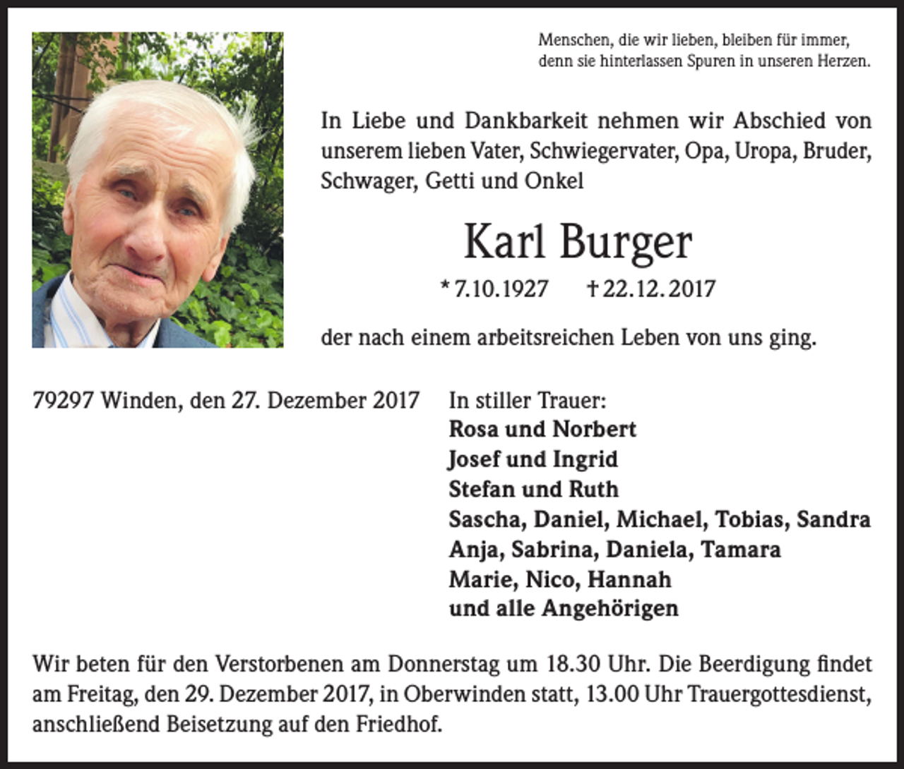 <p>Menschen, die wir lieben, bleiben für immer,<br />denn sie hinterlassen Spuren in unseren Herzen.</p><p>In Liebe und Dankbarkeit nehmen wir Abschied von<br />unserem lieben Vater, Schwiegervater, Opa, Uropa, Bruder,<br />Schwager, Getti und Onkel</p><p>Karl Burger<br />* 7.10.1927</p><p>† 22.12. 2017</p><p>der nach einem arbeitsreichen Leben von uns ging.<br />79297 Winden, den 27. Dezember 2017 In stiller Trauer:<br />Rosa und Norbert<br />Josef und Ingrid<br />Stefan und Ruth<br />Sascha, Daniel, Michael, Tobias, Sandra<br />Anja, Sabrina, Daniela, Tamara<br />Marie, Nico, Hannah<br />und alle Angehörigen<br />Wir beten für den Verstorbenen am Donnerstag um 18.30 Uhr. Die Beerdigung findet<br />am Freitag, den 29. Dezember 2017, in Oberwinden statt, 13.00 Uhr Trauergottesdienst,<br />anschließend Beisetzung auf den Friedhof.</p>