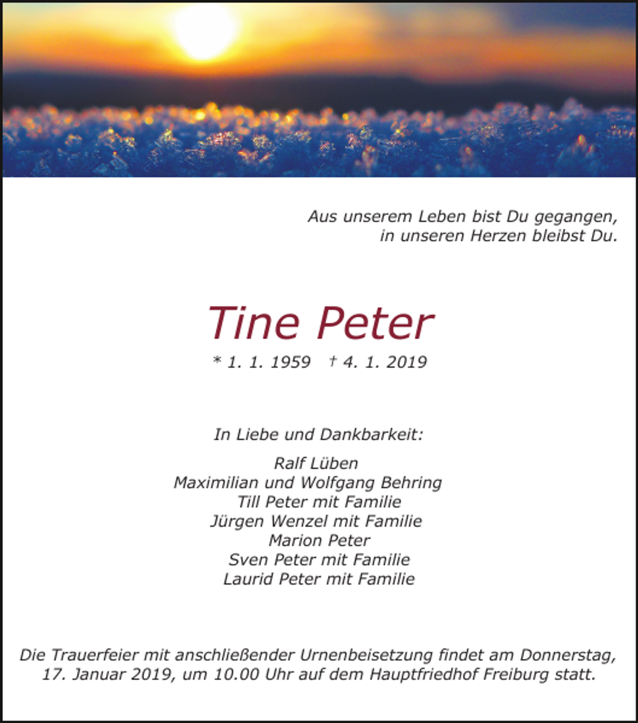 <p>Aus unserem Leben bist Du gegangen,<br />in unseren Herzen bleibst Du.</p><p>Tine Peter<br />* 1. 1. 1959</p><p>† 4. 1. 2019</p><p>In Liebe und Dankbarkeit:<br />Ralf Lüben<br />Maximilian und Wolfgang Behring<br />Till Peter mit Familie<br />Jürgen Wenzel mit Familie<br />Marion Peter<br />Sven Peter mit Familie<br />Laurid Peter mit Familie</p><p>Die Trauerfeier mit anschließender Urnenbeisetzung findet am Donnerstag,<br />17. Januar 2019, um 10.00 Uhr auf dem Hauptfriedhof Freiburg statt.</p>