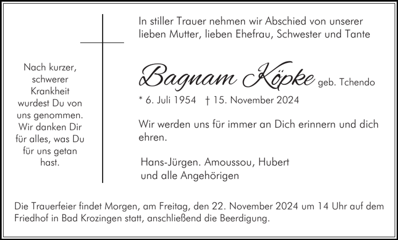 <p>In stiller Trauer nehmen wir Abschied von unserer<br />lieben Mutter, lieben Ehefrau, Schwester und Tante<br />Nach kurzer,<br />schwerer<br />Krankheit<br />wurdest Du von<br />uns genommen.<br />Wir danken Dir<br />für alles, was Du<br />für uns getan<br />hast.</p><p>Bagnam Köpke</p><p>geb. Tchendo</p><p>* 6. Juli 1954 † 15. November 2024</p><p>Wir werden uns für immer an Dich erinnern und dich<br />ehren.<br />Hans-Jürgen. Amoussou, Hubert<br />und alle Angehörigen</p><p>Die Trauerfeier findet Morgen, am Freitag, den 22. November 2024 um 14 Uhr auf dem<br />Friedhof in Bad Krozingen statt, anschließend die Beerdigung.</p>