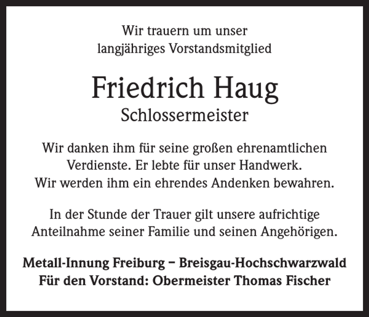 <p>Wir trauern um unser<br />langjähriges Vorstandsmitglied</p><p>Friedrich Haug<br />Schlossermeister</p><p>Wir danken ihm für seine großen ehrenamtlichen<br />Verdienste. Er lebte für unser Handwerk.<br />Wir werden ihm ein ehrendes Andenken bewahren.<br />In der Stunde der Trauer gilt unsere aufrichtige<br />Anteilnahme seiner Familie und seinen Angehörigen.<br />Metall-Innung Freiburg – Breisgau-Hochschwarzwald<br />Für den Vorstand: Obermeister Thomas Fischer</p>