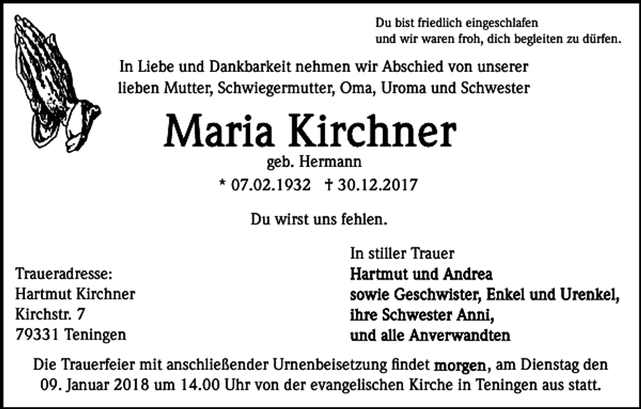 <p>Du bist friedlich eingeschlafen<br />und wir waren froh, dich begleiten zu dürfen.</p><p>In Liebe und Dankbarkeit nehmen wir Abschied von unserer<br />lieben Mutter, Schwiegermutter, Oma, Uroma und Schwester</p><p>geb. Hermann<br />* 07.02.1932 † 30.12.2017<br />Du wirst uns fehlen.<br />In stiller Trauer<br />Traueradresse:<br />Hartmut Kirchner<br />Kirchstr. 9331 Teningen<br />Die Trauerfeier mit anschließender Urnenbeisetzung ﬁndet<br />, am Dienstag den<br />09. Januar 2018 um 14.00 Uhr von der evangelischen Kirche in Teningen aus statt.</p>