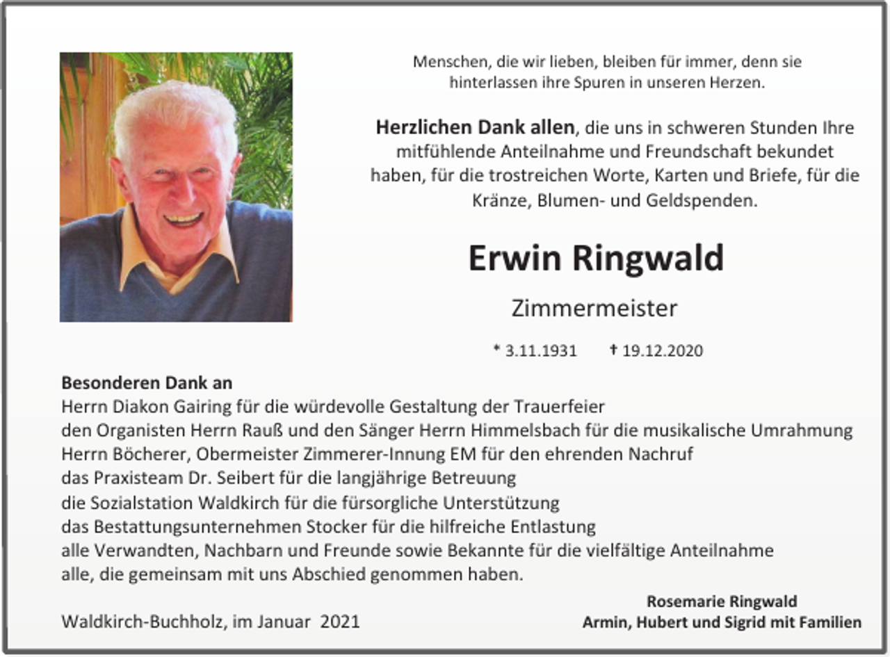 <p>Menschen, die wir lieben, bleiben für immer, denn sie<br />hinterlassen ihre Spuren in unseren Herzen.</p><p>Herzlichen Dank allen, die uns in schweren Stunden Ihre<br />mitfühlende Anteilnahme und Freundschaft bekundet<br />haben, für die trostreichen Worte, Karten und Briefe, für die<br />Kränze, Blumen- und Geldspenden.</p><p>Erwin Ringwald<br />Zimmermeister<br />* 3.11.1931</p><p>† 19.12.2020</p><p>Besonderen Dank an<br />Herrn Diakon Gairing für die würdevolle Gestaltung der Trauerfeier<br />den Organisten Herrn Rauß und den Sänger Herrn Himmelsbach für die musikalische Umrahmung<br />Herrn Böcherer, Obermeister Zimmerer-Innung EM für den ehrenden Nachruf<br />das Praxisteam Dr. Seibert für die langjährige Betreuung<br />die Sozialstation Waldkirch für die fürsorgliche Unterstützung<br />das Bestattungsunternehmen Stocker für die hilfreiche Entlastung<br />alle Verwandten, Nachbarn und Freunde sowie Bekannte für die vielfältige Anteilnahme<br />alle, die gemeinsam mit uns Abschied genommen haben.<br />Waldkirch-Buchholz, im Januar 2021</p><p>Rosemarie Ringwald<br />Armin, Hubert und Sigrid mit Familien</p>