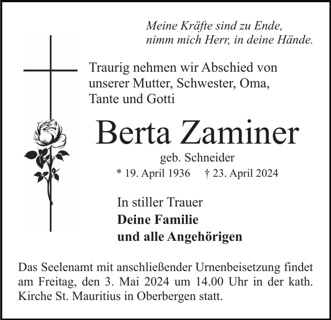 <p>Meine Kräfte sind zu Ende,<br />nimm mich Herr, in deine Hände.</p><p>Traurig nehmen wir Abschied von<br />unserer Mutter, Schwester, Oma,<br />Tante und Gotti</p><p>Berta Zaminer<br />geb. Schneider</p><p>* 19. April 1936</p><p>† 23. April 2024</p><p>In stiller Trauer<br />Deine Familie<br />und alle Angehörigen<br />Das Seelenamt mit anschließender Urnenbeisetzung findet<br />am Freitag, den 3. Mai 2024 um 14.00 Uhr in der kath.<br />Kirche St. Mauritius in Oberbergen statt.</p>