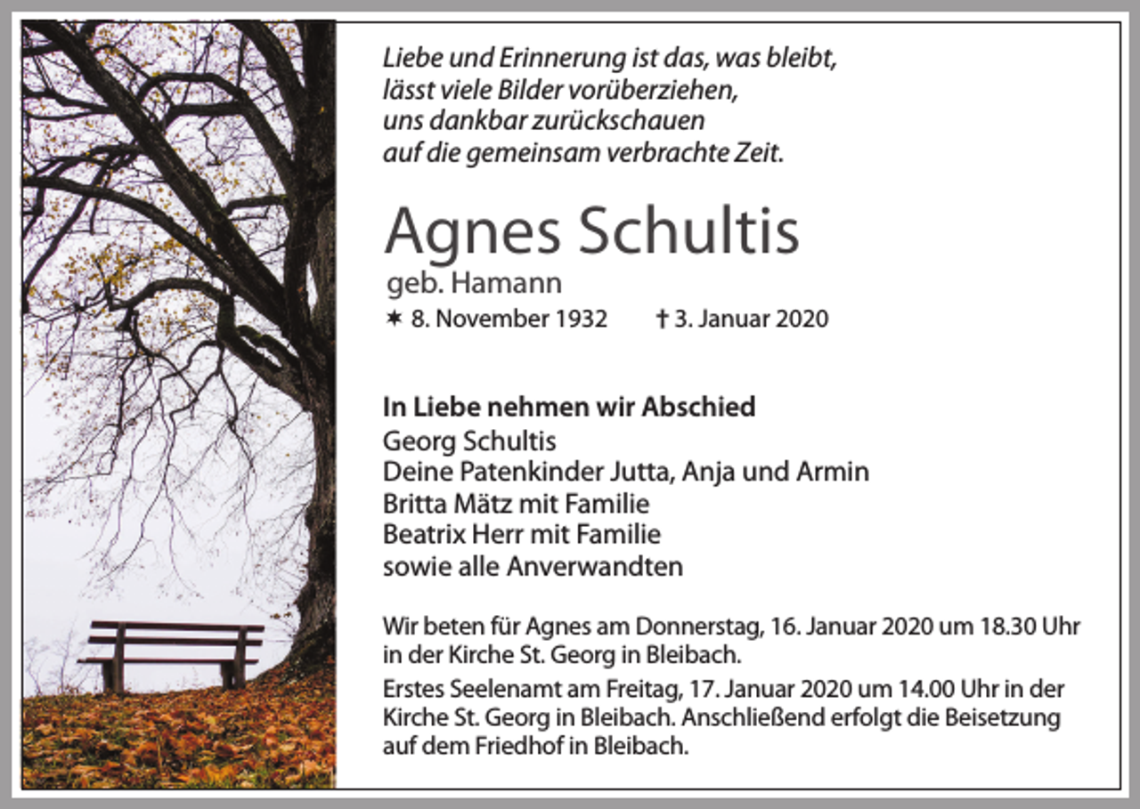 <p>Liebe und Erinnerung ist das, was bleibt,<br />lässt viele Bilder vorüberziehen,<br />uns dankbar zurückschauen<br />auf die gemeinsam verbrachte Zeit.</p><p>Agnes Schultis<br />geb. Hamann</p><p> 8. November 1932</p><p>† 3. Januar 2020</p><p>In Liebe nehmen wir Abschied<br />Georg Schultis<br />Deine Patenkinder Jutta, Anja und Armin<br />Britta Mätz mit Familie<br />Beatrix Herr mit Familie<br />sowie alle Anverwandten<br />Wir beten für Agnes am Donnerstag, 16. Januar 2020 um 18.30 Uhr<br />in der Kirche St. Georg in Bleibach.<br />Erstes Seelenamt am Freitag, 17. Januar 2020 um 14.00 Uhr in der<br />Kirche St. Georg in Bleibach. Anschließend erfolgt die Beisetzung<br />auf dem Friedhof in Bleibach.</p>