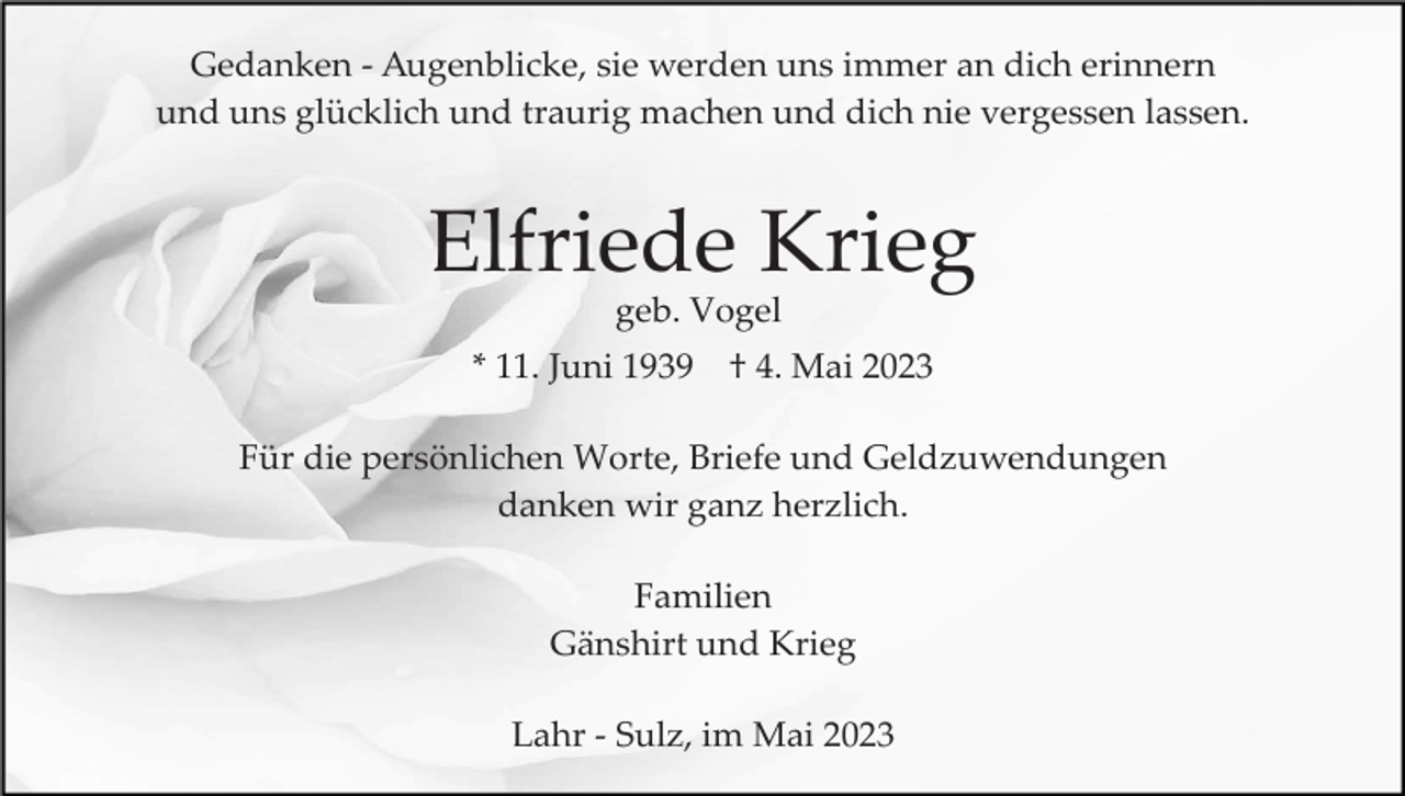 <p>Gedanken ­ Augenblicke, sie werden uns immer an dich erinnern<br />und uns glücklich und traurig machen und dich nie vergessen lassen.</p><p>Elfriede Krieg<br />geb. Vogel<br />* 11. Juni 1939</p><p>† 4. Mai 2023</p><p>Für die persönlichen Worte, Briefe und Geldzuwendungen<br />danken wir ganz herzlich.<br />Familien<br />Gänshirt und Krieg<br />Lahr ­ Sulz, im Mai 2023</p>