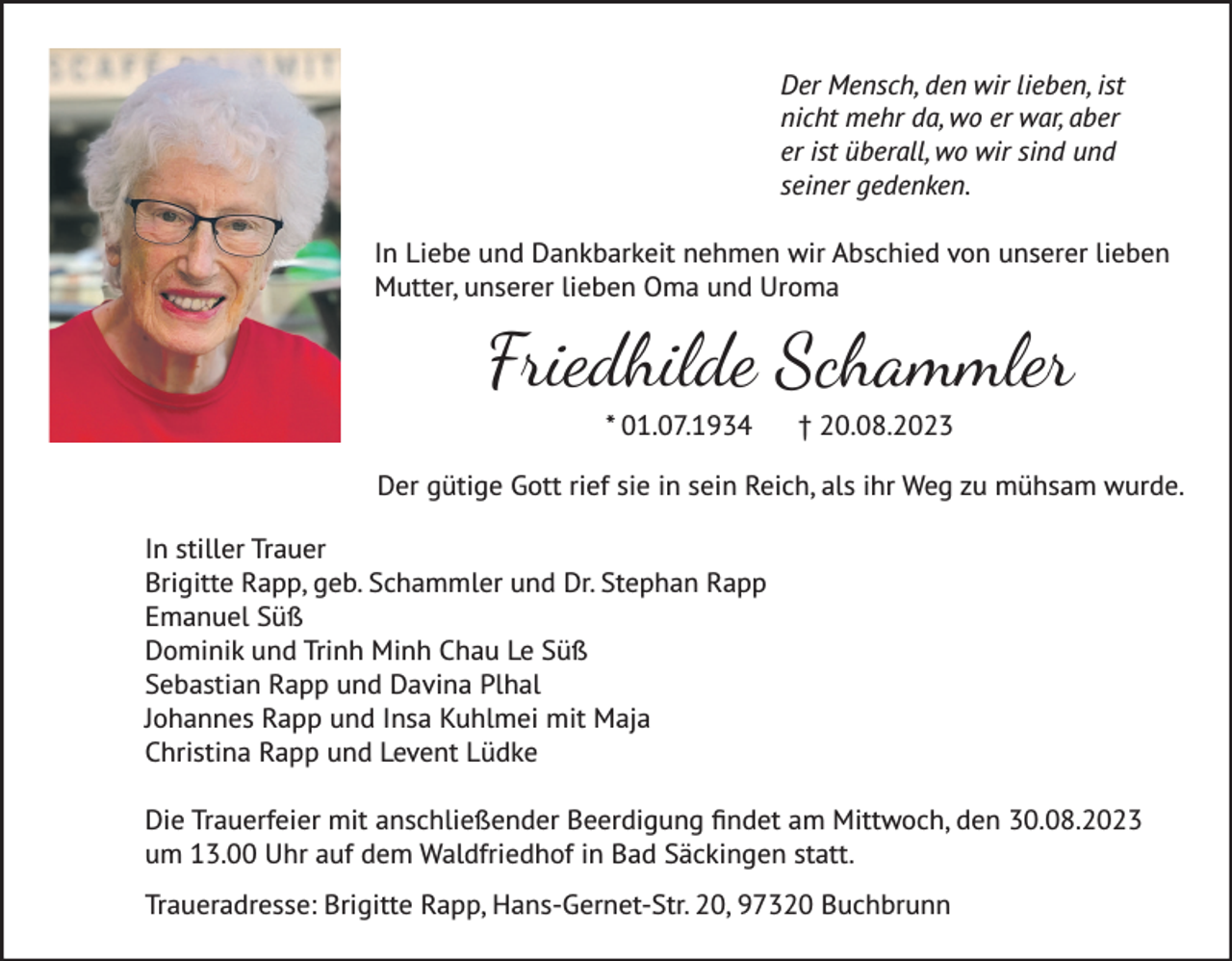 <p>Der Mensch, den wir lieben, ist<br />nicht mehr da, wo er war, aber<br />er ist überall, wo wir sind und<br />seiner gedenken.<br />In Liebe und Dankbarkeit nehmen wir Abschied von unserer lieben<br />Mutter, unserer lieben Oma und Uroma</p><p>Friedhilde Schammler<br />* 01.07.1934 † 20.08.2023<br />Der gütige Gott rief sie in sein Reich, als ihr Weg zu mühsam wurde.<br />In stiller Trauer<br />Brigitte Rapp, geb. Schammler und Dr. Stephan Rapp<br />Emanuel Süß<br />Dominik und Trinh Minh Chau Le Süß<br />Sebastian Rapp und Davina Plhal<br />Johannes Rapp und Insa Kuhlmei mit Maja<br />Christina Rapp und Levent Lüdke<br />Die Trauerfeier mit anschließender Beerdigung findet am Mittwoch, den 30.08.2023<br />um 13.00 Uhr auf dem Waldfriedhof in Bad Säckingen statt.<br />Traueradresse: Brigitte Rapp, Hans-Gernet-Str. 20, 97320 Buchbrunn</p>