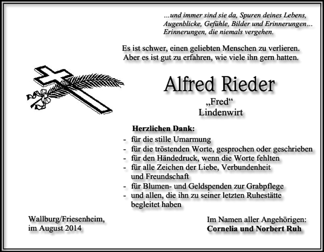 <p>…und immer sind sie da, Spuren deines Lebens,<br />Augenblicke, Gefühle, Bilder und Erinnerungen…<br />Erinnerungen, die niemals vergehen.</p><p>Es ist schwer, einen geliebten Menschen zu verlieren.<br />Aber es ist gut zu erfahren, wie viele ihn gern hatten.</p><p>Alfred Rieder<br />„Fred“<br />Lindenwirt</p><p>Herzlichen Dank:<br />für die stille Umarmung<br />für die tröstenden Worte, gesprochen oder geschrieben<br />für den Händedruck, wenn die Worte fehlten<br />für alle Zeichen der Liebe, Verbundenheit<br />und Freundschaft<br />- für Blumen- und Geldspenden zur Grabpflege<br />- und allen, die ihn zu seiner letzten Ruhestätte<br />begleitet haben<br />-</p><p>Wallburg/Friesenheim,<br />im August 2014</p><p>Im Namen aller Angehörigen:<br />Cornelia und Norbert Ruh</p>
