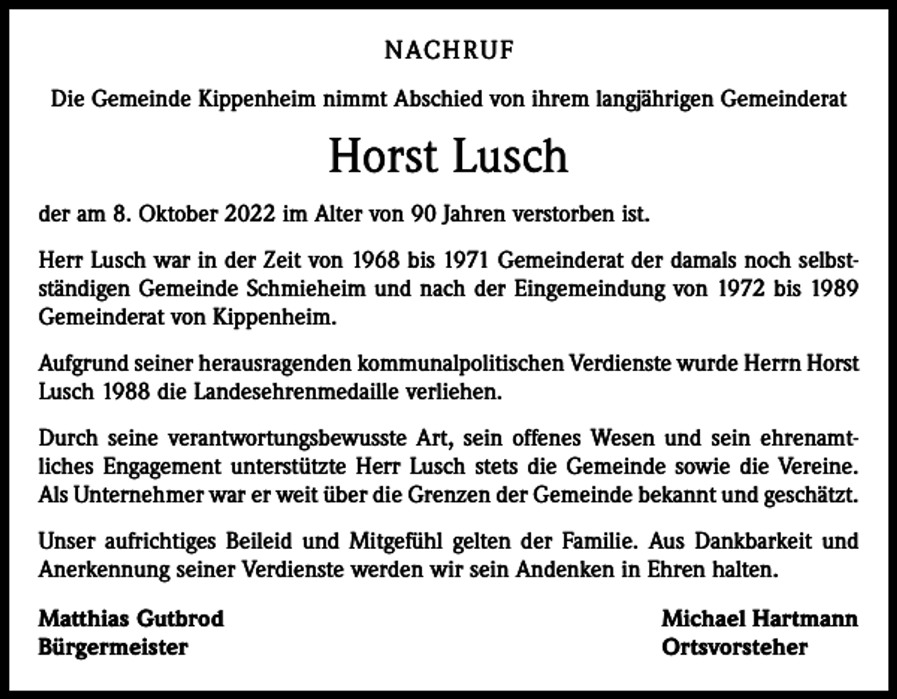 <p>NACHRUF<br />Die Gemeinde Kippenheim nimmt Abschied von ihrem langjährigen Gemeinderat</p><p>Horst Lusch<br />der am 8. Oktober 2022 im Alter von 90 Jahren verstorben ist.<br />Herr Lusch war in der Zeit von 1968 bis 1971 Gemeinderat der damals noch selbst­<br />ständigen Gemeinde Schmieheim und nach der Eingemeindung von 1972 bis 1989<br />Gemeinderat von Kippenheim.<br />Aufgrund seiner herausragenden kommunalpolitischen Verdienste wurde Herrn Horst<br />Lusch 1988 die Landesehrenmedaille verliehen.<br />Durch seine verantwortungsbewusste Art, sein offenes Wesen und sein ehrenamt­<br />liches Engagement unterstützte Herr Lusch stets die Gemeinde sowie die Vereine.<br />Als Unternehmer war er weit über die Grenzen der Gemeinde bekannt und geschätzt.<br />Unser aufrichtiges Beileid und Mitgefühl gelten der Familie. Aus Dankbarkeit und<br />Anerkennung seiner Verdienste werden wir sein Andenken in Ehren halten.<br />Matthias Gutbrod<br />Bürgermeister</p><p>Michael Hartmann<br />Ortsvorsteher</p>