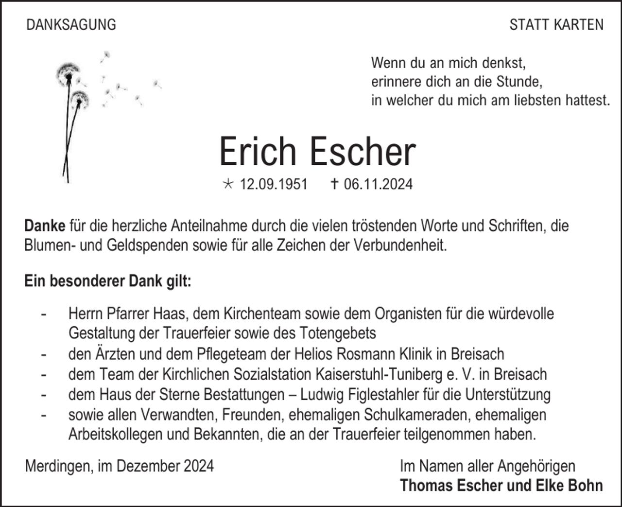 <p>DANKSAGUNG</p><p>STATT KARTEN<br />Wenn du an mich denkst,<br />erinnere dich an die Stunde,<br />in welcher du mich am liebsten hattest.</p><p>Erich Escher<br /> 12.09.1951</p><p> 06.11.2024</p><p>Danke für die herzliche Anteilnahme durch die vielen tröstenden Worte und Schriften, die<br />Blumen- und Geldspenden sowie für alle Zeichen der Verbundenheit.<br />Ein besonderer Dank gilt:<br />-</p><p>Herrn Pfarrer Haas, dem Kirchenteam sowie dem Organisten für die würdevolle<br />Gestaltung der Trauerfeier sowie des Totengebets<br />den Ärzten und dem Pflegeteam der Helios Rosmann Klinik in Breisach<br />dem Team der Kirchlichen Sozialstation Kaiserstuhl-Tuniberg e. V. in Breisach<br />dem Haus der Sterne Bestattungen – Ludwig Figlestahler für die Unterstützung<br />sowie allen Verwandten, Freunden, ehemaligen Schulkameraden, ehemaligen<br />Arbeitskollegen und Bekannten, die an der Trauerfeier teilgenommen haben.</p><p>Merdingen, im Dezember 2024</p><p>Im Namen aller Angehörigen<br />Thomas Escher und Elke Bohn</p>