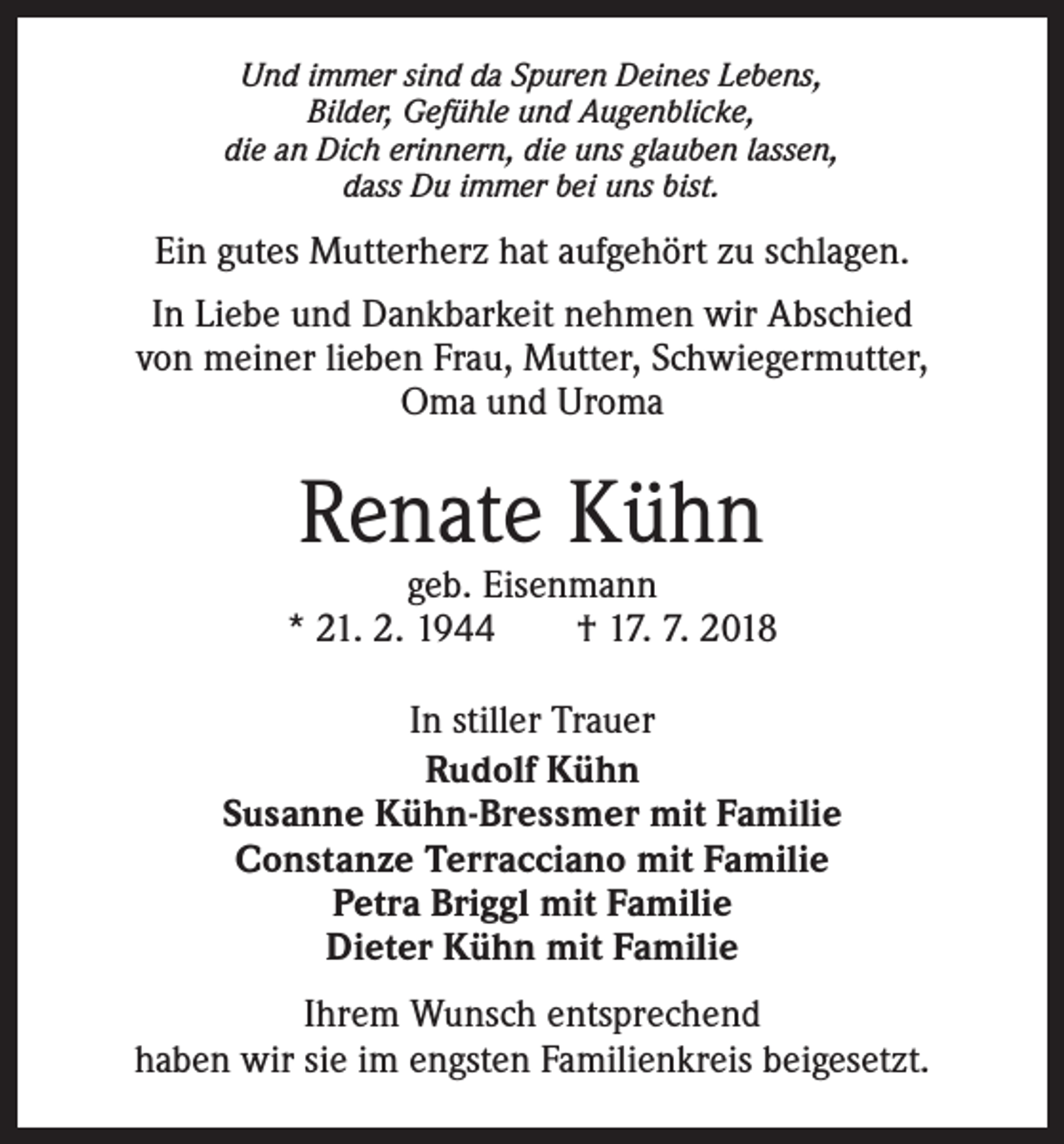 <p>Und immer sind da Spuren Deines Lebens,<br />Bilder, Gefühle und Augenblicke,<br />die an Dich erinnern, die uns glauben lassen,<br />dass Du immer bei uns bist.</p><p>Ein gutes Mutterherz hat aufgehört zu schlagen.<br />In Liebe und Dankbarkeit nehmen wir Abschied<br />von meiner lieben Frau, Mutter, Schwiegermutter,<br />Oma und Uroma</p><p>Renate Kühn</p><p>geb. Eisenmann<br />* 21. 2. 1944 † 17. 7. 2018<br />In stiller Trauer<br />Rudolf Kühn<br />Susanne Kühn-Bressmer mit Familie<br />Constanze Terracciano mit Familie<br />Petra Briggl mit Familie<br />Dieter Kühn mit Familie<br />Ihrem Wunsch entsprechend<br />haben wir sie im engsten Familienkreis beigesetzt.</p>