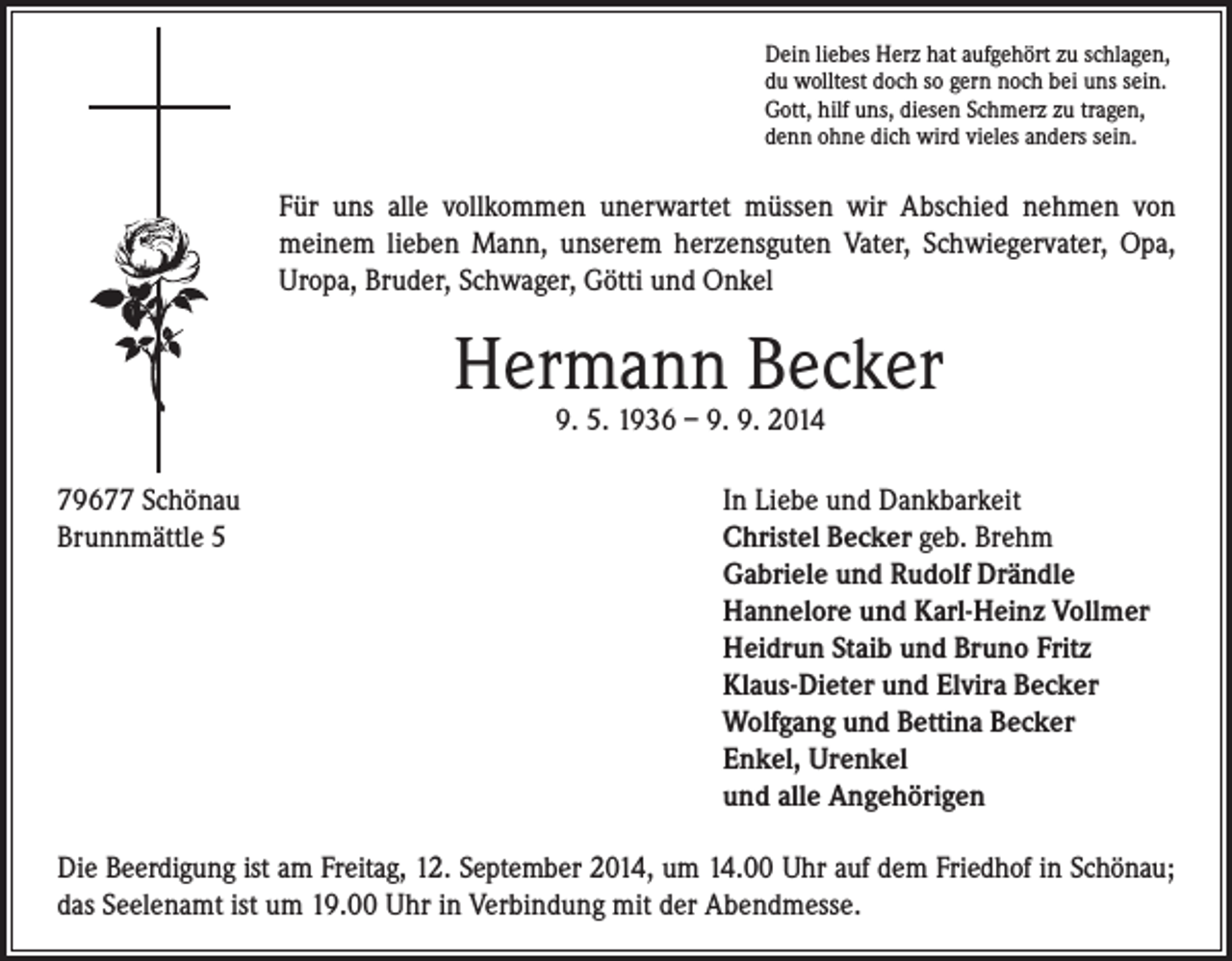 <p>Für uns alle vollkommen unerwartet müssen wir Abschied nehmen von<br />meinem lieben Mann, unserem herzensguten Vater, Schwiegervater, Opa,<br />Uropa, Bruder, Schwager, Götti und Onkel</p><p>Dein liebes Herz hat aufgehört zu schlagen,<br />du wolltest doch so gern noch bei uns sein.<br />Gott, hilf uns, diesen Schmerz zu tragen,<br />denn ohne dich wird vieles anders sein.</p><p>Hermann Becker</p><p>79677 Schönau<br />Brunnmättle 5</p><p>9. 5. 1936 – 9. 9. 2014</p><p>In Liebe und Dankbarkeit<br />Christel Becker geb. Brehm<br />Gabriele und Rudolf Drändle<br />Hannelore und Karl-Heinz Vollmer<br />Heidrun Staib und Bruno Fritz<br />Klaus-Dieter und Elvira Becker<br />Wolfgang und Bettina Becker<br />Enkel, Urenkel<br />und alle Angehörigen</p><p>Die Beerdigung ist am Freitag, 12. September 2014, um 14.00 Uhr auf dem Friedhof in Schönau;<br />das Seelenamt ist um 19.00 Uhr in Verbindung mit der Abendmesse.</p>