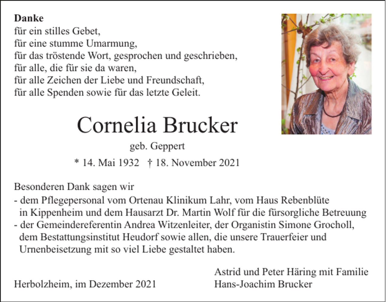 <p>Danke<br />für ein stilles Gebet,<br />für eine stumme Umarmung,<br />für das tröstende Wort, gesprochen und geschrieben,<br />für alle, die für sie da waren,<br />für alle Zeichen der Liebe und Freundschaft,<br />für alle Spenden sowie für das letzte Geleit.</p><p>Cornelia Brucker<br />geb. Geppert<br />* 14. Mai 1932 † 18. November 2021<br />Besonderen Dank sagen wir<br />- dem Pflegepersonal vom Ortenau Klinikum Lahr, vom Haus Rebenblüte<br />in Kippenheim und dem Hausarzt Dr. Martin Wolf für die fürsorgliche Betreuung<br />- der Gemeindereferentin Andrea Witzenleiter, der Organistin Simone Grocholl,<br />dem Bestattungsinstitut Heudorf sowie allen, die unsere Trauerfeier und<br />Urnenbeisetzung mit so viel Liebe gestaltet haben.<br />Herbolzheim, im Dezember 2021</p><p>Astrid und Peter Häring mit Familie<br />Hans-Joachim Brucker</p>