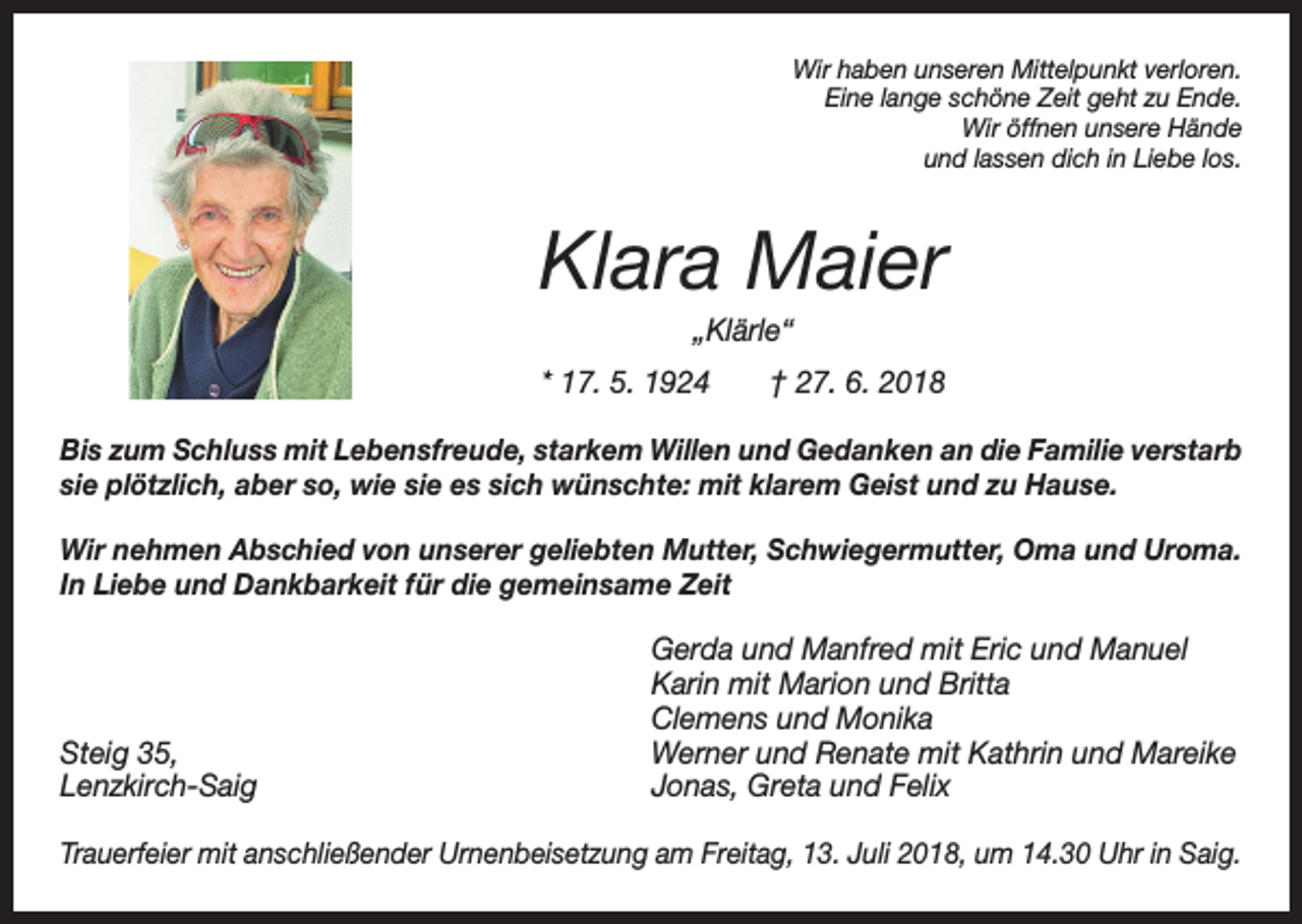 <p>Wir haben unseren Mittelpunkt verloren.<br />Eine lange schöne Zeit geht zu Ende.<br />Wir öffnen unsere Hände<br />und lassen dich in Liebe los.</p><p>Klara Maier<br />„Klärle“<br />* 17. 5. 1924 † 27. 6. 2018<br />Bis zum Schluss mit Lebensfreude, starkem Willen und Gedanken an die Familie verstarb<br />sie plötzlich, aber so, wie sie es sich wünschte: mit klarem Geist und zu Hause.<br />Wir nehmen Abschied von unserer geliebten Mutter, Schwiegermutter, Oma und Uroma.<br />In Liebe und Dankbarkeit für die gemeinsame Zeit</p><p>Steig 35,<br />Lenzkirch-Saig</p><p>Gerda und Manfred mit Eric und Manuel<br />Karin mit Marion und Britta<br />Clemens und Monika<br />Werner und Renate mit Kathrin und Mareike<br />Jonas, Greta und Felix</p><p>Trauerfeier mit anschließender Urnenbeisetzung am Freitag, 13. Juli 2018, um 14.30 Uhr in Saig.</p>