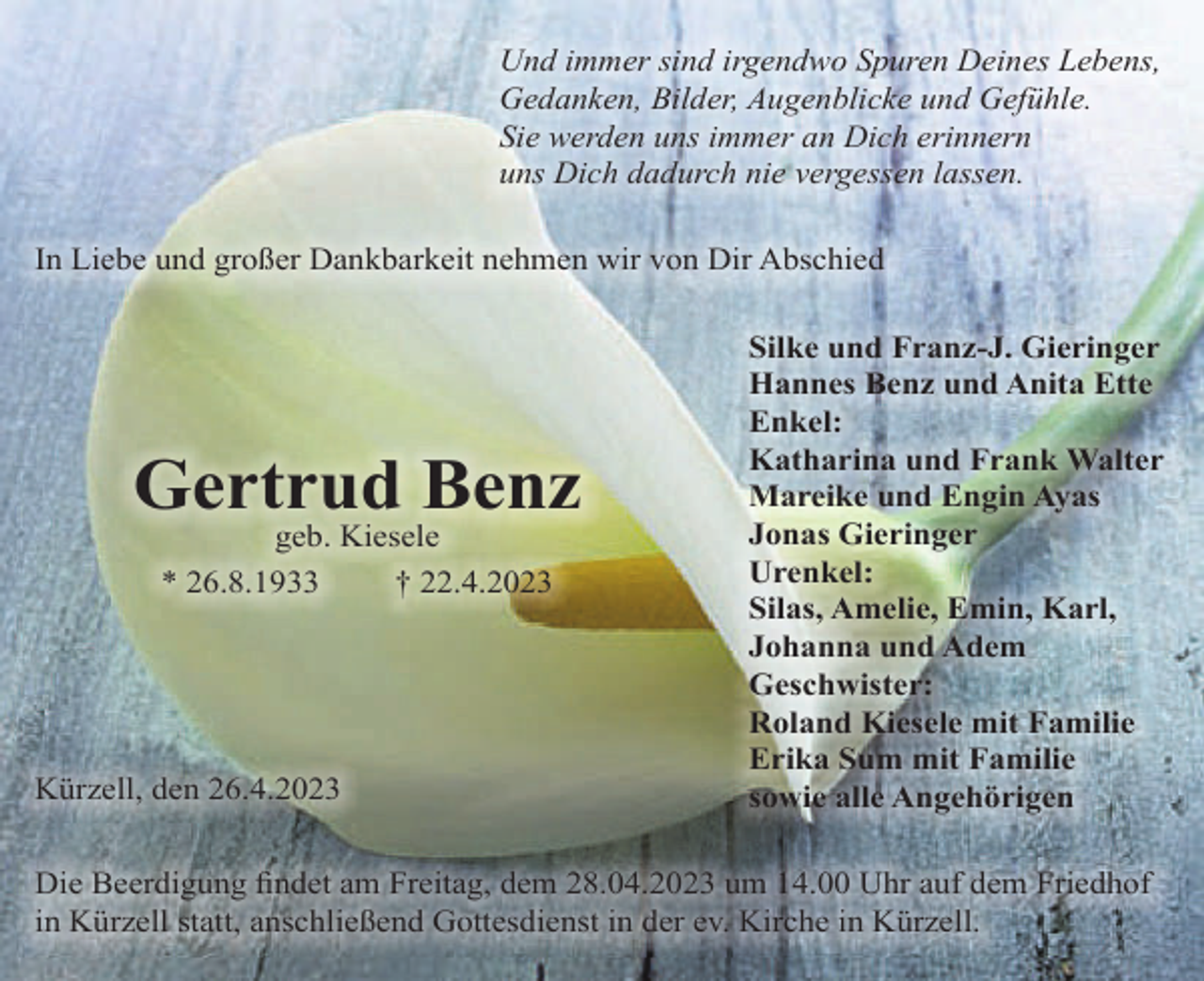 <p>Und immer sind irgendwo Spuren Deines Lebens,<br />Gedanken, Bilder, Augenblicke und Gefühle.<br />Sie werden uns immer an Dich erinnern<br />uns Dich dadurch nie vergessen lassen.<br />In Liebe und großer Dankbarkeit nehmen wir von Dir Abschied</p><p>Gertrud Benz<br />geb. Kiesele<br />* 26.8.1933<br />† 22.4.2023</p><p>Kürzell, den 26.4.2023</p><p>Silke und Franz-J. Gieringer<br />Hannes Benz und Anita Ette<br />Enkel:<br />Katharina und Frank Walter<br />Mareike und Engin Ayas<br />Jonas Gieringer<br />Urenkel:<br />Silas, Amelie, Emin, Karl,<br />Johanna und Adem<br />Geschwister:<br />Roland Kiesele mit Familie<br />Erika Sum mit Familie<br />sowie alle Angehörigen</p><p>Die Beerdigung ﬁndet am Freitag, dem 28.04.2023 um 14.00 Uhr auf dem Friedhof<br />in Kürzell statt, anschließend Gottesdienst in der ev. Kirche in Kürzell.</p>