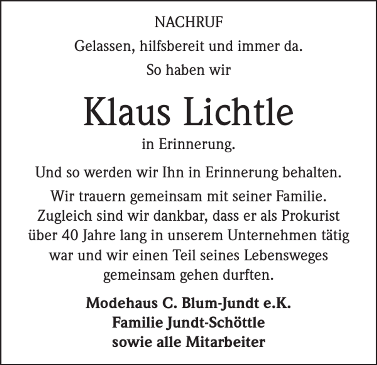 <p>NACHRUF<br />Gelassen, hilfsbereit und immer da.<br />So haben wir</p><p>Klaus Lichtle<br />in Erinnerung.</p><p>Und so werden wir Ihn in Erinnerung behalten.<br />Wir trauern gemeinsam mit seiner Familie.<br />Zugleich sind wir dankbar, dass er als Prokurist<br />über 40 Jahre lang in unserem Unternehmen tätig<br />war und wir einen Teil seines Lebensweges<br />gemeinsam gehen durften.<br />Modehaus C. Blum-Jundt e.K.<br />Familie Jundt-Schöttle<br />sowie alle Mitarbeiter</p>