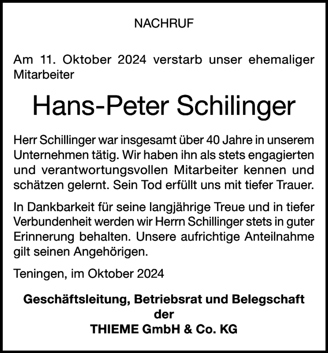 <p>NACHRUF<br />Am 11. Oktober 2024 verstarb unser ehemaliger<br />Mitarbeiter</p><p>Hans-Peter Schilinger<br />Herr Schillinger war insgesamt über 40 Jahre in unserem<br />Unternehmen tätig. Wir haben ihn als stets engagierten<br />und verantwortungsvollen Mitarbeiter kennen und<br />schätzen gelernt. Sein Tod erfüllt uns mit tiefer Trauer.<br />In Dankbarkeit für seine langjährige Treue und in tiefer<br />Verbundenheit werden wir Herrn Schillinger stets in guter<br />Erinnerung behalten. Unsere aufrichtige Anteilnahme<br />gilt seinen Angehörigen.<br />Teningen, im Oktober 2024<br />Geschäftsleitung, Betriebsrat und Belegschaft<br />der<br />THIEME GmbH &amp; Co. KG</p>