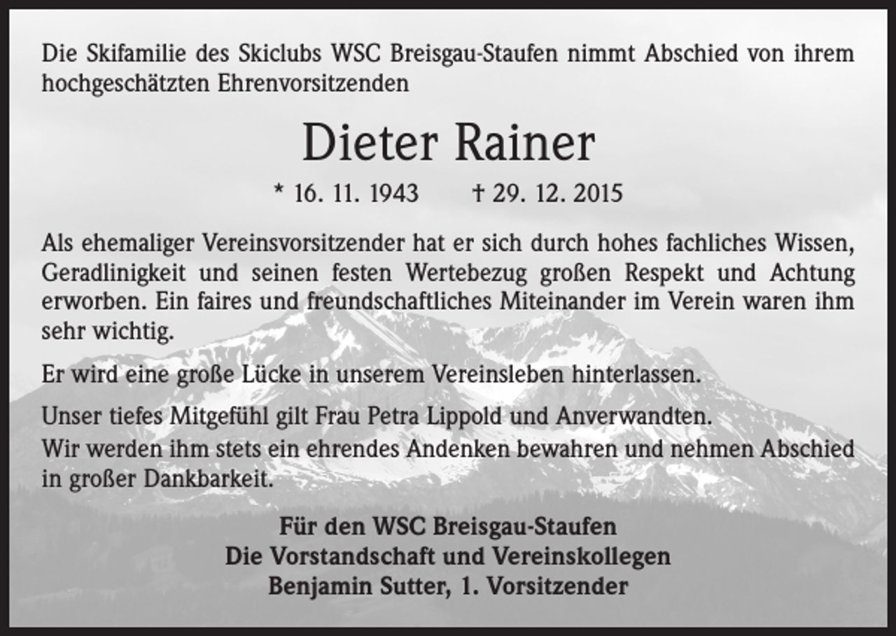 <p>Die Skifamilie des Skiclubs WSC Breisgau-Staufen nimmt Abschied von ihrem<br />­hochgeschätzten Ehrenvorsitzenden</p><p>Dieter Rainer<br />* 16. 11. 1943 † 29. 12. 2015<br />Als ehemaliger Vereinsvorsitzender hat er sich durch hohes fachliches Wissen,<br />Geradlinigkeit und seinen festen Wertebezug großen Respekt und Achtung<br />erworben. Ein faires und freundschaftliches Miteinander im Verein waren ihm<br />sehr wichtig.<br />Er wird eine große Lücke in unserem Vereinsleben hinterlassen.<br />Unser tiefes Mitgefühl gilt Frau Petra Lippold und Anverwandten.<br />Wir werden ihm stets ein ehrendes Andenken bewahren und nehmen Abschied<br />in großer Dankbarkeit.<br />Für den WSC Breisgau-Staufen<br />Die Vorstandschaft und Vereinskollegen<br />Benjamin Sutter, 1. Vorsitzender</p>