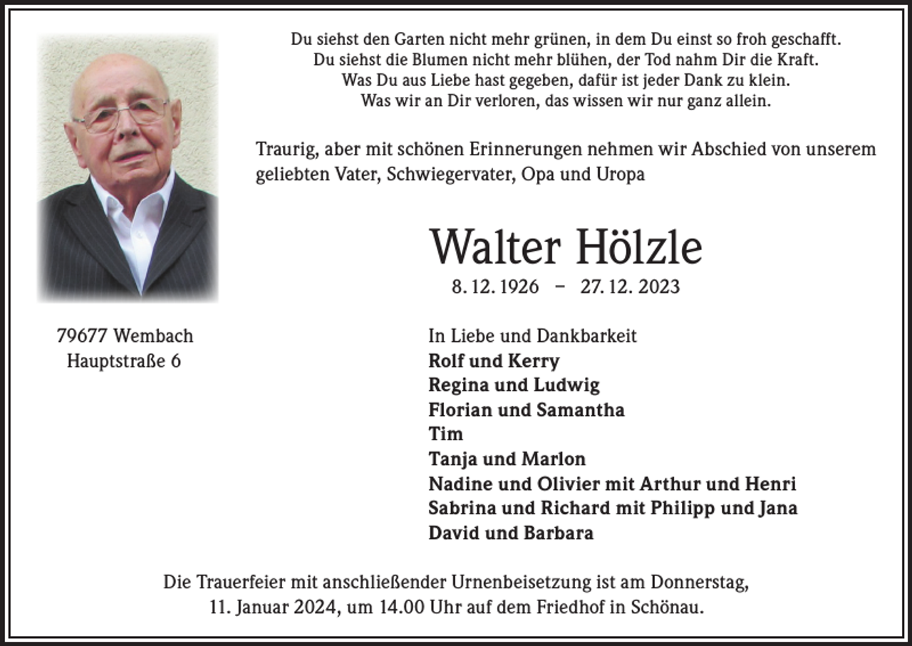 <p>Du siehst den Garten nicht mehr grünen, in dem Du einst so froh geschafft.<br />Du siehst die Blumen nicht mehr blühen, der Tod nahm Dir die Kraft.<br />Was Du aus Liebe hast gegeben, dafür ist jeder Dank zu klein.<br />Was wir an Dir verloren, das wissen wir nur ganz allein.</p><p>Traurig, aber mit schönen Erinnerungen nehmen wir Abschied von unserem<br />geliebten Vater, Schwiegervater, Opa und Uropa</p><p>Walter Hölzle<br />8. 12. 1926 – 27. 12. 2023</p><p>79677 Wembach<br />In Liebe und Dankbarkeit<br />Hauptstraße 6 Rolf und Kerry<br />Regina und Ludwig<br />Florian und Samantha<br />Tim<br />Tanja und Marlon<br />Nadine und Olivier mit Arthur und Henri<br />Sabrina und Richard mit Philipp und Jana<br />David und Barbara<br />Die Trauerfeier mit anschließender Urnenbeisetzung ist am Donnerstag,<br />11. Januar 2024, um 14.00 Uhr auf dem Friedhof in Schönau.</p>