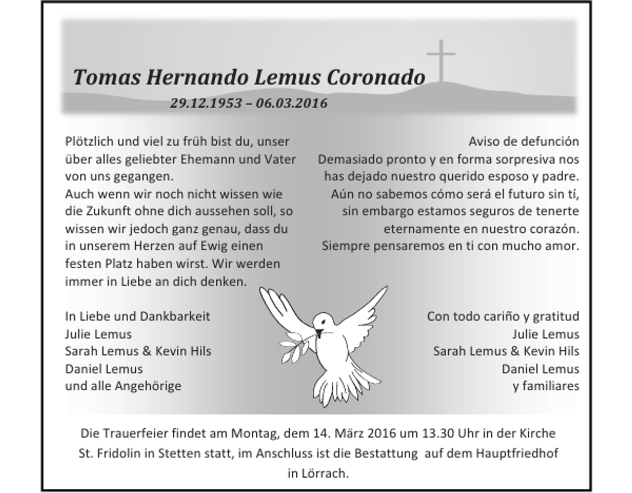<p>Tomas Hernando Lemus Coronado<br />29.12.1953 – 06.03.2016</p><p>Plötzlich und viel zu früh bist du, unser<br />Aviso de defunción<br />über alles geliebter Ehemann und Vater Demasiado pronto y en forma sorpresiva nos<br />has dejado nuestro querido esposo y padre.<br />von uns gegangen.<br />Aún no sabemos cómo será el futuro sin tí,<br />Auch wenn wir noch nicht wissen wie<br />sin embargo estamos seguros de tenerte<br />die Zukunft ohne dich aussehen soll, so<br />eternamente en nuestro corazón.<br />wissen wir jedoch ganz genau, dass du<br />Siempre pensaremos en ti con mucho amor.<br />in unserem Herzen auf Ewig einen</p><p>festen Platz haben wirst. Wir werden</p><p>immer in Liebe an dich denken.</p><p>Con todo cariño y gratitud<br />In Liebe und Dankbarkeit<br />Julie Lemus<br />Julie Lemus<br />Sarah Lemus &amp; Kevin Hils<br />Sarah Lemus &amp; Kevin Hils<br />Daniel Lemus<br />Daniel Lemus<br />y familiares<br />und alle Angehörige</p><p>Die Trauerfeier findet am Montag, dem 14. März 2016 um 13.30 Uhr in der Kirche<br />St. Fridolin in Stetten statt, im Anschluss ist die Bestattung auf dem Hauptfriedhof<br />in Lörrach.</p>