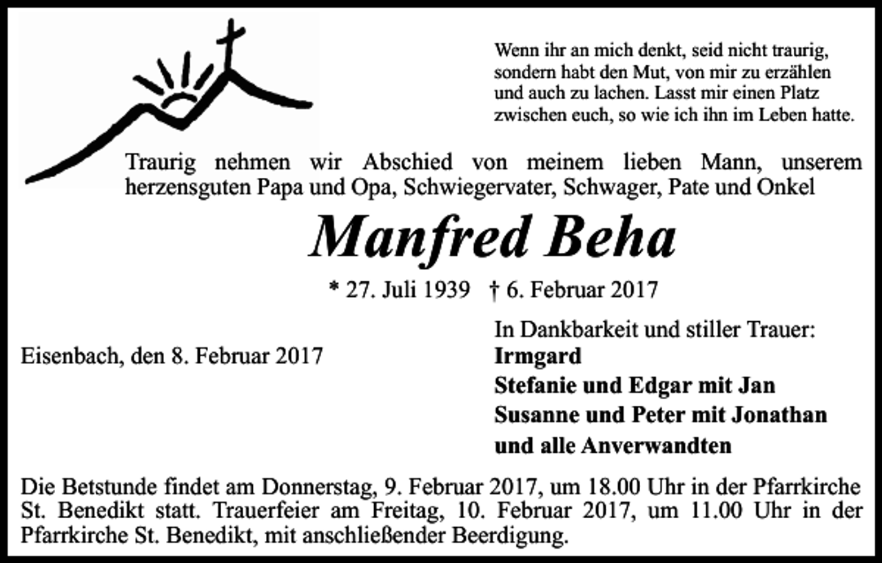 <p>Wenn ihr an mich denkt, seid nicht traurig,<br />sondern habt den Mut, von mir zu erzählen<br />und auch zu lachen. Lasst mir einen Platz<br />zwischen euch, so wie ich ihn im Leben hatte.</p><p>Traurig nehmen wir Abschied von meinem lieben Mann, unserem<br />herzensguten Papa und Opa, Schwiegervater, Schwager, Pate und Onkel</p><p>Manfred Beha<br />* 27. Juli 1939 † 6. Februar 2017</p><p>Eisenbach, den 8. Februar 2017</p><p>In Dankbarkeit und stiller Trauer:<br />Irmgard<br />Stefanie und Edgar mit Jan<br />Susanne und Peter mit Jonathan<br />und alle Anverwandten</p><p>Die Betstunde findet am Donnerstag, 9. Februar 2017, um 18.00 Uhr in der Pfarrkirche<br />St. Benedikt statt. Trauerfeier am Freitag, 10. Februar 2017, um 11.00 Uhr in der<br />Pfarrkirche St. Benedikt, mit anschließender Beerdigung.</p>