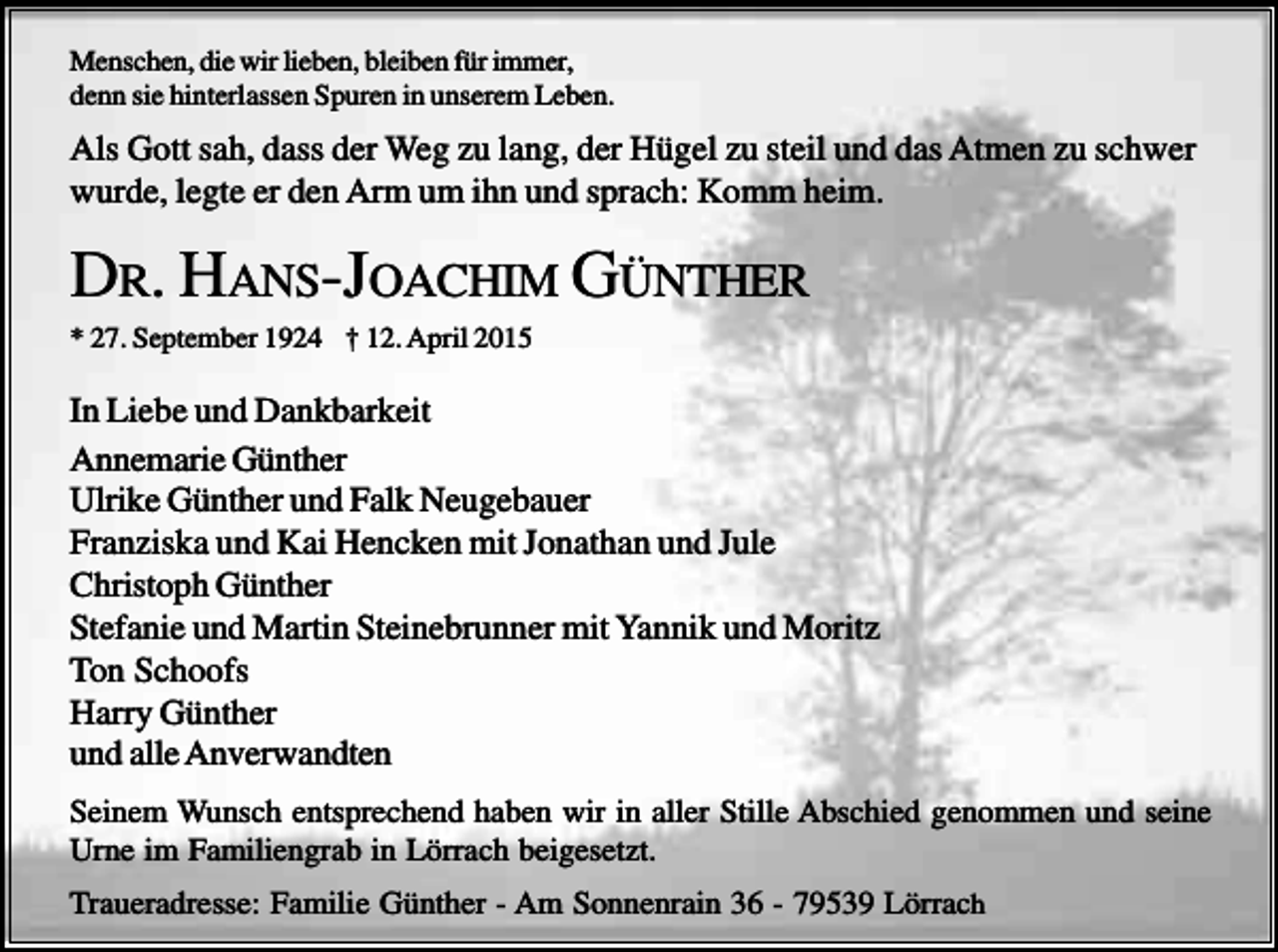 <p>Menschen, die wir lieben, bleiben für immer,<br />denn sie hinterlassen Spuren in unserem Leben.</p><p>Als Gott sah, dass der Weg zu lang, der Hügel zu steil und das Atmen zu schwer<br />wurde, legte er den Arm um ihn und sprach: Komm heim.</p><p>DR. HANS-JOACHIM GÜNTHER<br />* 27. September 1924 † 12. April 2015</p><p>In Liebe und Dankbarkeit<br />Annemarie Günther<br />Ulrike Günther und Falk Neugebauer<br />Franziska und Kai Hencken mit Jonathan und Jule<br />Christoph Günther<br />Stefanie und Martin Steinebrunner mit Yannik und Moritz<br />Ton Schoofs<br />Harry Günther<br />und alle Anverwandten<br />Seinem Wunsch entsprechend haben wir in aller Stille Abschied genommen und seine<br />Urne im Familiengrab in Lörrach beigesetzt.<br />Traueradresse: Familie Günther - Am Sonnenrain 36 - 79539 Lörrach</p>