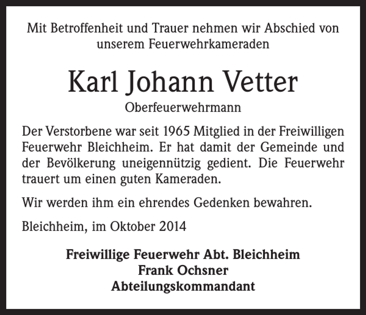 <p>Mit Betroffenheit und Trauer nehmen wir Abschied von<br />unserem Feuerwehrkameraden</p><p>Karl Johann Vetter<br />Oberfeuerwehrmann</p><p>Der Verstorbene war seit 1965 Mitglied in der Freiwilligen<br />Feuerwehr Bleichheim. Er hat damit der Gemeinde und<br />der Bevölkerung uneigennützig gedient. Die Feuerwehr<br />trauert um einen guten Kameraden.<br />Wir werden ihm ein ehrendes Gedenken bewahren.<br />Bleichheim, im Oktober 2014<br />Freiwillige Feuerwehr Abt. Bleichheim<br />Frank Ochsner<br />Abteilungskommandant</p>