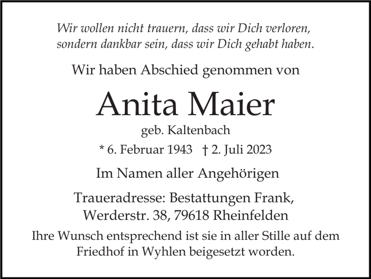 <p>Wir wollen nicht trauern, dass wir Dich verloren,<br />sondern dankbar sein, dass wir Dich gehabt haben.</p><p>Wir haben Abschied genommen von</p><p>Anita Maier<br />geb. Kaltenbach</p><p>* 6. Februar 1943 † 2. Juli 2023</p><p>Im Namen aller Angehörigen<br />Traueradresse: Bestattungen Frank,<br />Werderstr. 38, 79618 Rheinfelden<br />Ihre Wunsch entsprechend ist sie in aller Stille auf dem<br />Friedhof in Wyhlen beigesetzt worden.</p>