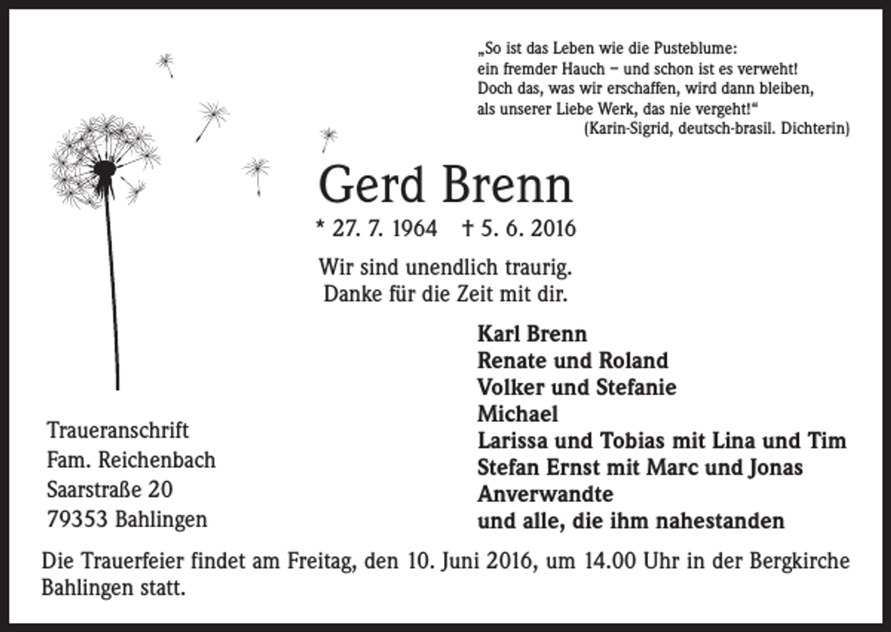 <p>„So ist das Leben wie die Pusteblume:<br />ein fremder Hauch – und schon ist es verweht!<br />Doch das, was wir erschaffen, wird dann bleiben,<br />als unserer Liebe Werk, das nie vergeht!“</p><p>(Karin-Sigrid, deutsch-brasil. Dichterin)</p><p>Gerd Brenn</p><p>* 27. 7. 1964 † 5. 6. 2016<br />Wir sind unendlich traurig.<br />Danke für die Zeit mit dir.</p><p>Traueranschrift<br />Fam. Reichenbach<br />Saarstraße 20<br />79353 Bahlingen</p><p>Karl Brenn<br />Renate und Roland<br />Volker und Stefanie<br />Michael<br />Larissa und Tobias mit Lina und Tim<br />Stefan Ernst mit Marc und Jonas<br />Anverwandte<br />und alle, die ihm nahestanden</p><p>Die Trauerfeier findet am Freitag, den 10. Juni 2016, um 14.00 Uhr in der Bergkirche<br />Bahlingen statt.</p>