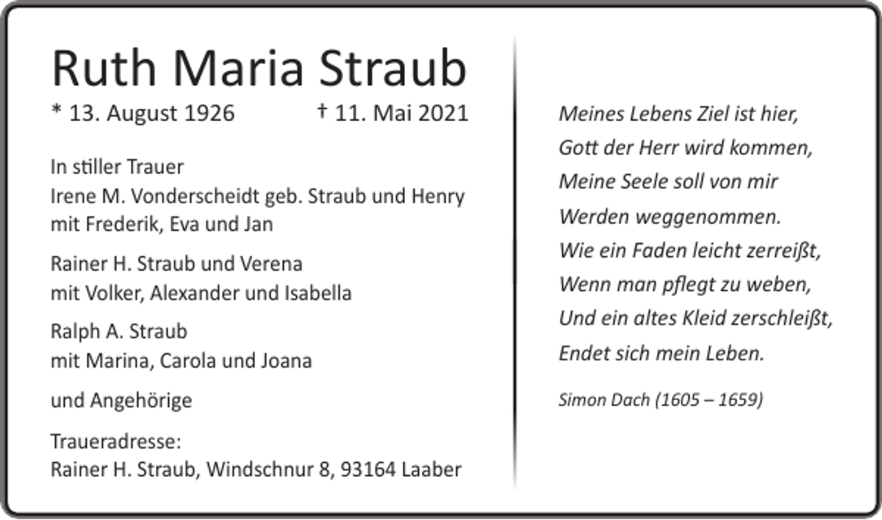 <p>Ruth Maria Straub<br />* 13. August 1926</p><p>† 11. Mai 2021</p><p>Ralph A. Straub<br />mit Marina, Carola und Joana</p><p>Meines Lebens Ziel ist hier,<br />Gott der Herr wird kommen,<br />Meine Seele soll von mir<br />Werden weggenommen.<br />Wie ein Faden leicht zerreißt,<br />Wenn man pflegt zu weben,<br />Und ein altes Kleid zerschleißt,<br />Endet sich mein Leben.</p><p>und Angehörige</p><p>Simon Dach (1605 – 1659)</p><p>In stiller Trauer<br />Irene M. Vonderscheidt geb. Straub und Henry<br />mit Frederik, Eva und Jan<br />Rainer H. Straub und Verena<br />mit Volker, Alexander und Isabella</p><p>Traueradresse:<br />Rainer H. Straub, Windschnur 8, 93164 Laaber</p>