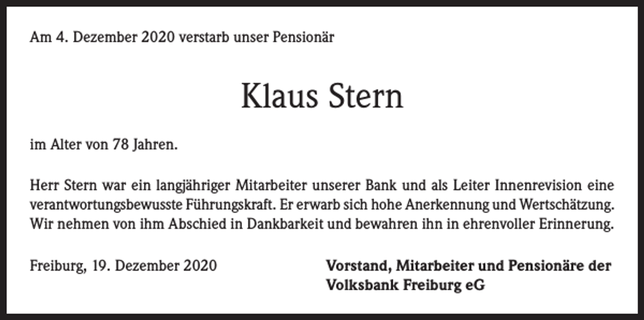 <p>Am 4. Dezember 2020 verstarb unser Pensionär</p><p>Klaus Stern<br />im Alter von 78 Jahren.<br />Herr Stern war ein langjähriger Mitarbeiter unserer Bank und als Leiter Innenrevision eine<br />verantwortungsbewusste Führungskraft. Er erwarb sich hohe Anerkennung und Wertschätzung.<br />Wir nehmen von ihm Abschied in Dankbarkeit und bewahren ihn in ehrenvoller Erinnerung.<br />Freiburg, 19. Dezember 2020 Vorstand, Mitarbeiter und Pensionäre der<br />Volksbank Freiburg eG</p>