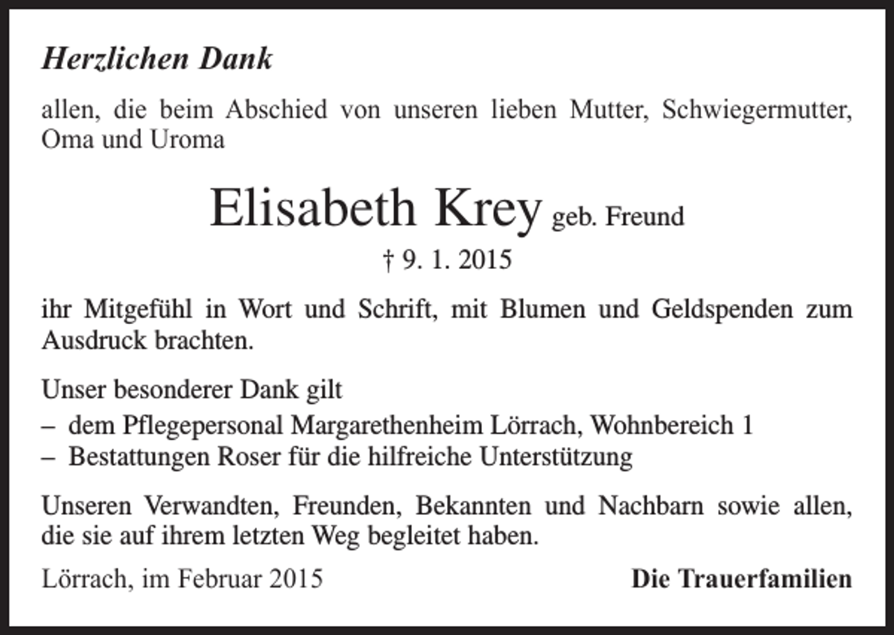 <p>Herzlichen Dank<br />allen, die beim Abschied von unseren lieben Mutter, Schwiegermutter,<br />Oma und Uroma</p><p>Elisabeth Krey geb. Freund<br />† 9. 1. 2015<br />ihr Mitgefühl in Wort und Schrift, mit Blumen und Geldspenden zum<br />­Ausdruck brachten.<br />Unser besonderer Dank gilt<br />– dem Pflegepersonal Margarethenheim Lörrach, Wohnbereich 1<br />– Bestattungen Roser für die hilfreiche Unterstützung<br />Unseren Verwandten, Freunden, Bekannten und Nachbarn sowie allen,<br />die sie auf ihrem letzten Weg begleitet haben.<br />Lörrach, im Februar 2015</p><p>Die Trauerfamilien</p>