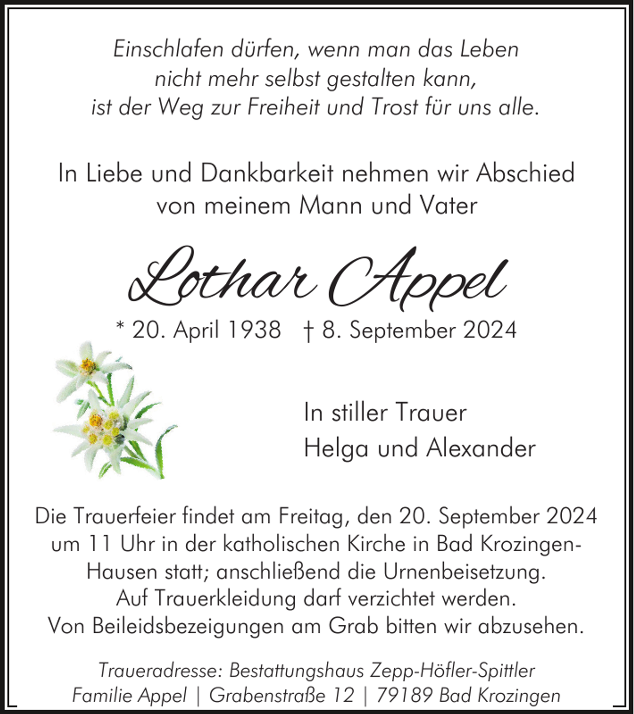 <p>Einschlafen dürfen, wenn man das Leben<br />nicht mehr selbst gestalten kann,<br />ist der Weg zur Freiheit und Trost für uns alle.</p><p>In Liebe und Dankbarkeit nehmen wir Abschied<br />von meinem Mann und Vater</p><p>Lothar Appel</p><p>* 20. April 1938 † 8. September 2024</p><p>In stiller Trauer<br />Helga und Alexander<br />Die Trauerfeier findet am Freitag, den 20. September 2024<br />um 11 Uhr in der katholischen Kirche in Bad KrozingenHausen statt; anschließend die Urnenbeisetzung.<br />Auf Trauerkleidung darf verzichtet werden.<br />Von Beileidsbezeigungen am Grab bitten wir abzusehen.<br />Traueradresse: Bestattungshaus Zepp-Höfler-Spittler<br />Familie Appel | Grabenstraße 12 | 79189 Bad Krozingen</p>