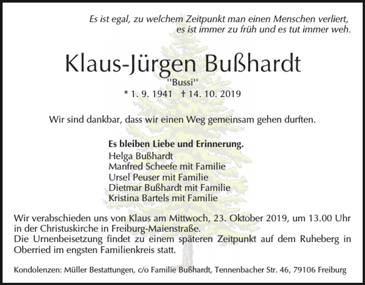<p>Es ist egal, zu welchem Zeitpunkt man einen Menschen verliert,<br />es ist immer zu früh und es tut immer weh.</p><p>Klaus-Jürgen Bußhardt<br />''Bussi''<br />* 1. 9. 1941 † 14. 10. 2019<br />Wir sind dankbar, dass wir einen Weg gemeinsam gehen durften.<br />Es bleiben Liebe und Erinnerung.<br />Helga Bußhardt<br />Manfred Scheefe mit Familie<br />Ursel Peuser mit Familie<br />Dietmar Bußhardt mit Familie<br />Kristina Bartels mit Familie<br />Wir verabschieden uns von Klaus am Mittwoch, 23. Oktober 2019, um 13.00 Uhr<br />in der Christuskirche in Freiburg-Maienstraße.<br />Die Urnenbeisetzung findet zu einem späteren Zeitpunkt auf dem Ruheberg in<br />Oberried im engsten Familienkreis statt.<br />Kondolenzen: Müller Bestattungen, c/o Familie Bußhardt, Tennenbacher Str. 46, 79106 Freiburg</p>