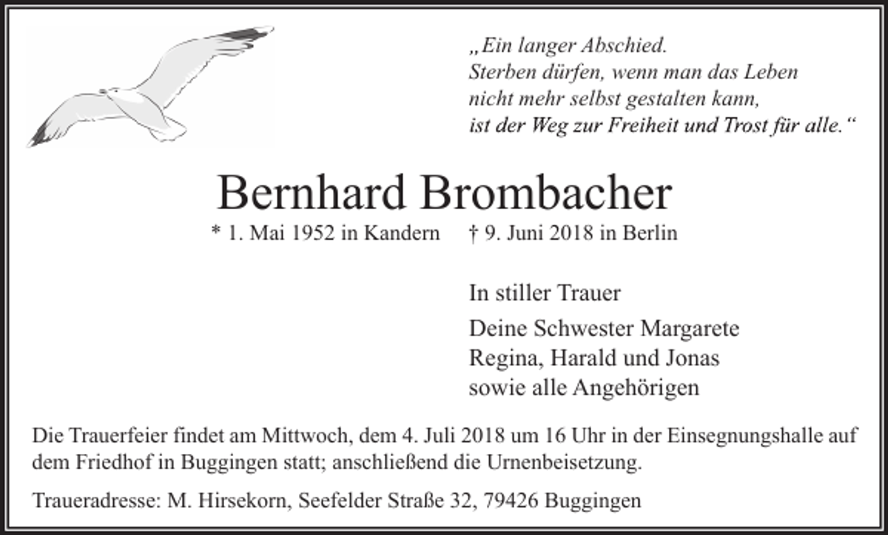 <p>Ein langer Abschied.<br />Sterben dürfen, wenn man das Leben<br />nicht mehr selbst gestalten kann,</p><p>Bernhard Brombacher<br />* 1. Mai 1952 in Kandern</p><p>† 9. Juni 2018 in Berlin</p><p>In stiller Trauer<br />Deine Schwester Margarete<br />Regina, Harald und Jonas<br />sowie alle Angehörigen<br />Die Trauerfeier findet am Mittwoch, dem 4. Juli 2018 um 16 Uhr in der Einsegnungshalle auf<br />dem Friedhof in Buggingen statt; anschließend die Urnenbeisetzung.<br />Traueradresse: M. Hirsekorn, Seefelder Straße 32, 79426 Buggingen</p>
