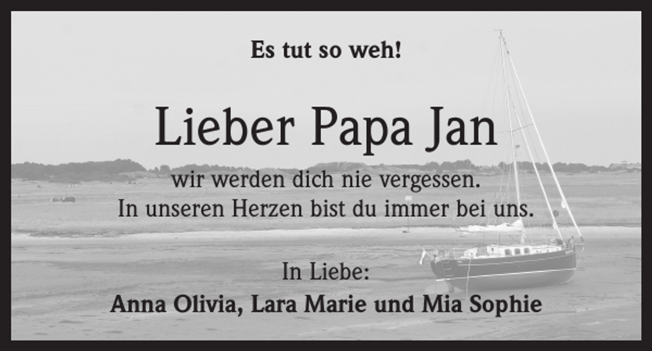 <p>Es tut so weh!</p><p>Lieber Papa Jan<br />wir werden dich nie vergessen.<br />In unseren Herzen bist du immer bei uns.<br />In Liebe:<br />Anna Olivia, Lara Marie und Mia Sophie</p>