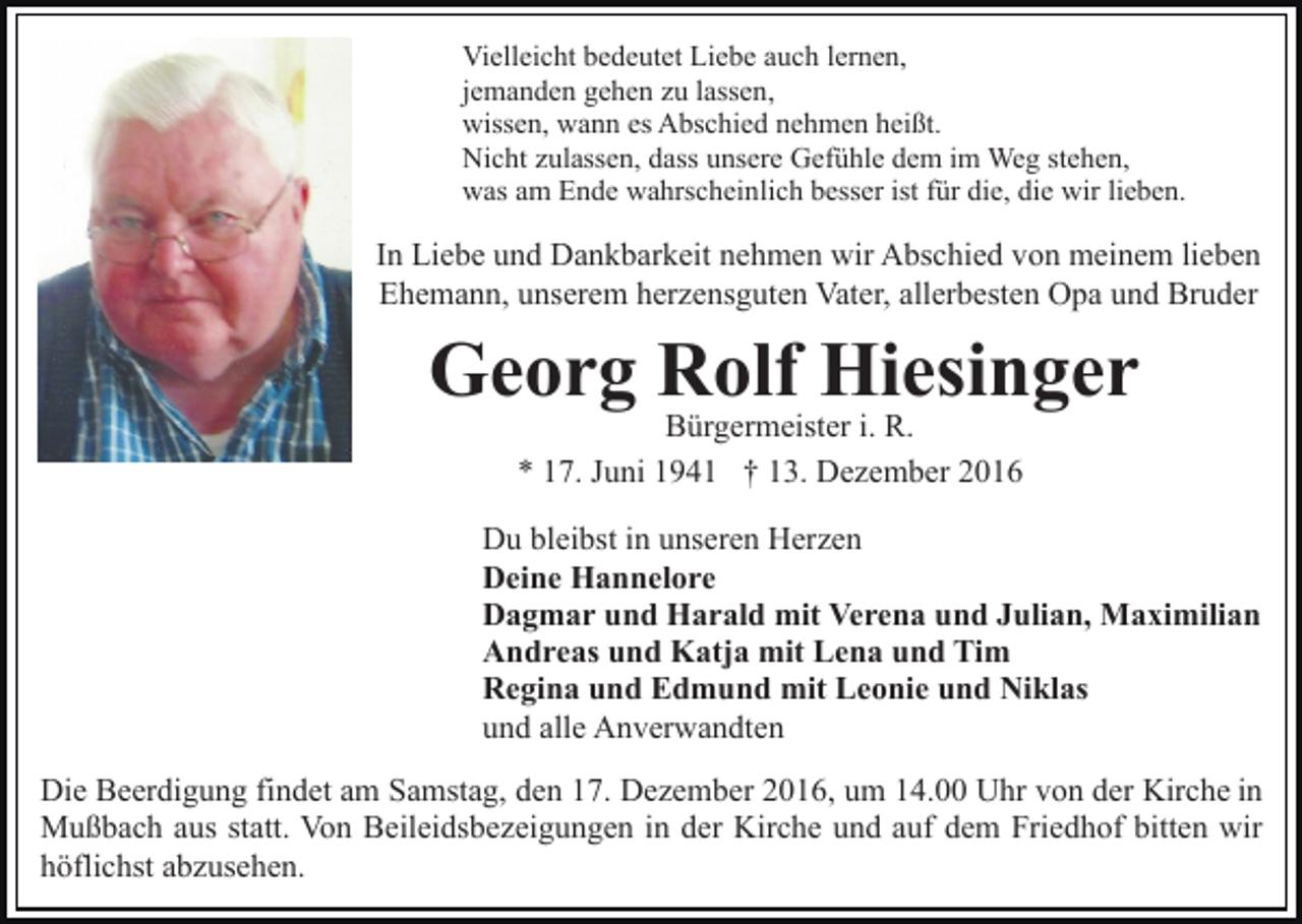 <p>Vielleicht bedeutet Liebe auch lernen,<br />jemanden gehen zu lassen,<br />wissen, wann es Abschied nehmen heißt.<br />Nicht zulassen, dass unsere Gefühle dem im Weg stehen,<br />was am Ende wahrscheinlich besser ist für die, die wir lieben.</p><p>In Liebe und Dankbarkeit nehmen wir Abschied von meinem lieben<br />Ehemann, unserem herzensguten Vater, allerbesten Opa und Bruder</p><p>Georg Rolf Hiesinger<br />Bürgermeister i. R.<br />* 17. Juni 1941 † 13. Dezember 2016</p><p>Du bleibst in unseren Herzen<br />Deine Hannelore<br />Dagmar und Harald mit Verena und Julian, Maximilian<br />Andreas und Katja mit Lena und Tim<br />Regina und Edmund mit Leonie und Niklas<br />und alle Anverwandten<br />Die Beerdigung findet am Samstag, den 17. Dezember 2016, um 14.00 Uhr von der Kirche in<br />Mußbach aus statt. Von Beileidsbezeigungen in der Kirche und auf dem Friedhof bitten wir<br />höflichst abzusehen.</p>