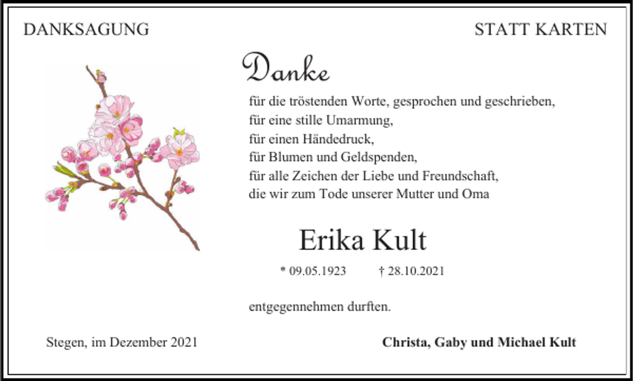 <p>DANKSAGUNG</p><p>STATT KARTEN</p><p>Danke</p><p>für die tröstenden Worte, gesprochen und geschrieben,<br />für eine stille Umarmung,<br />für einen Händedruck,<br />für Blumen und Geldspenden,<br />für alle Zeichen der Liebe und Freundschaft,<br />die wir zum Tode unserer Mutter und Oma</p><p>Erika Kult<br />* 09.05.1923</p><p>† 28.10.2021</p><p>entgegennehmen durften.<br />Stegen, im Dezember 2021</p><p>Christa, Gaby und Michael Kult</p>