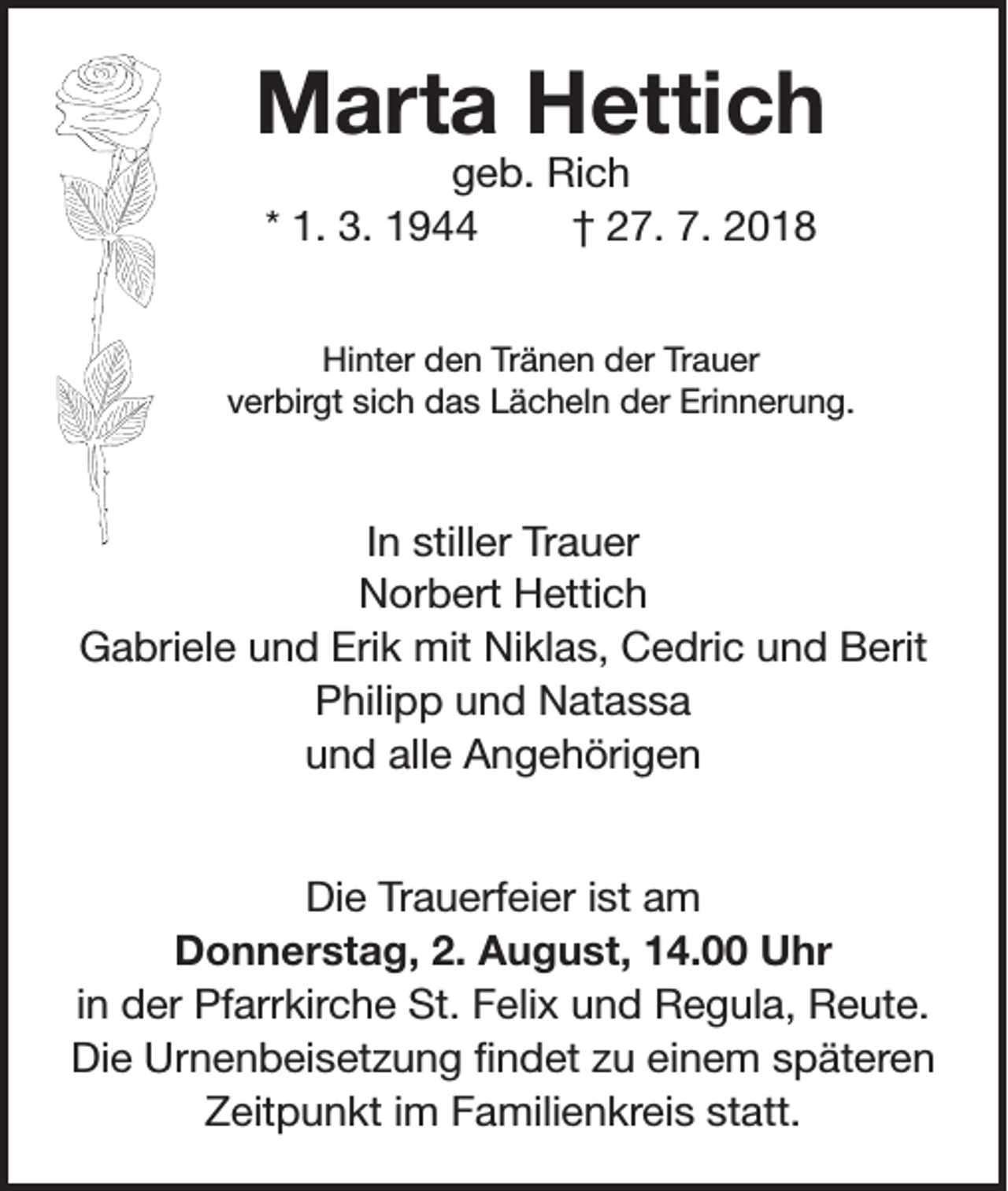 <p>Marta Hettich<br />geb. Rich<br />* 1. 3. 1944<br />† 27. 7. 2018</p><p>Hinter den Tränen der Trauer<br />verbirgt sich das Lächeln der Erinnerung.</p><p>In stiller Trauer<br />Norbert Hettich<br />Gabriele und Erik mit Niklas, Cedric und Berit<br />Philipp und Natassa<br />und alle Angehörigen<br />Die Trauerfeier ist am<br />Donnerstag, 2. August, 14.00 Uhr<br />in der Pfarrkirche St. Felix und Regula, Reute.<br />Die Urnenbeisetzung findet zu einem späteren<br />Zeitpunkt im Familienkreis statt.</p>