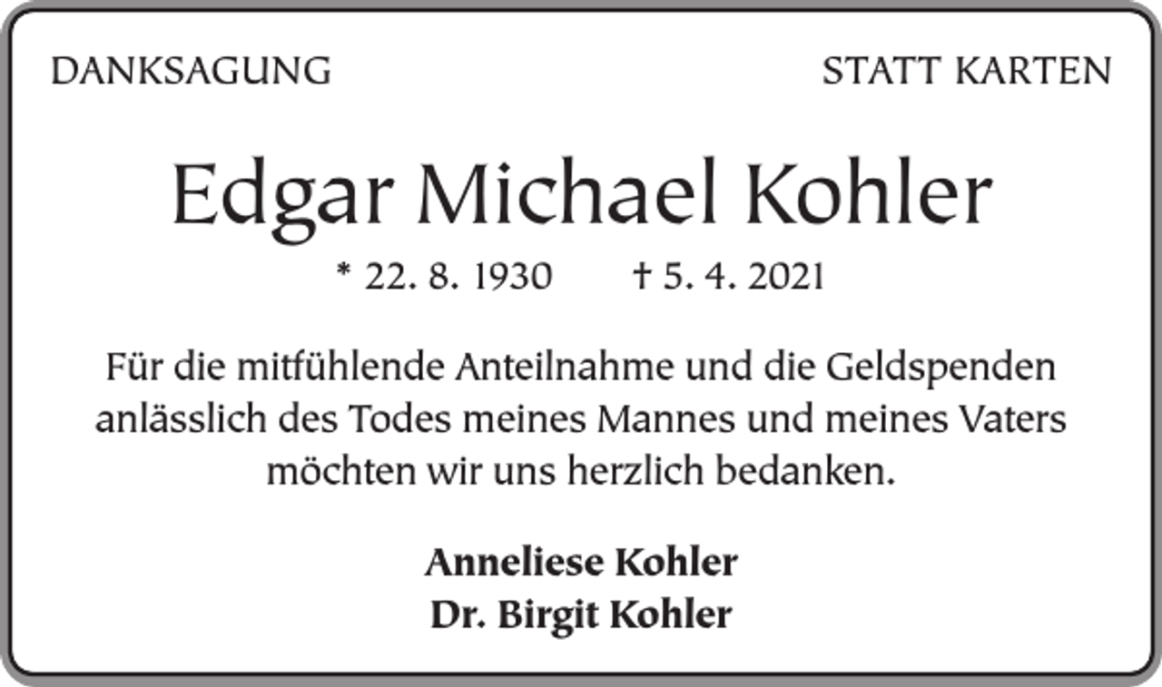 <p>DANKSAGUNG</p><p>STATT KARTEN</p><p>Edgar Michael Kohler<br />* 22. 8. 1930 † 5. 4. 2021<br />Für die mitfühlende Anteilnahme und die Geldspenden<br />anlässlich des Todes meines Mannes und meines Vaters<br />möchten wir uns herzlich bedanken.<br />Anneliese Kohler<br />Dr. Birgit Kohler</p>