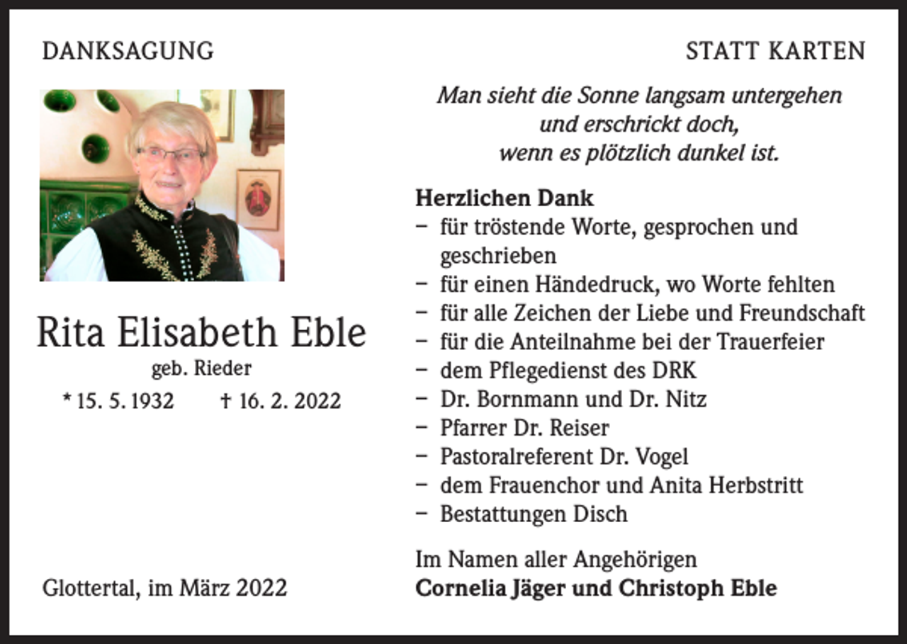 <p>DANKSAGUNG</p><p>STATT KARTEN<br />Man sieht die Sonne langsam untergehen<br />und erschrickt doch,<br />wenn es plötzlich dunkel ist.</p><p>Rita Elisabeth Eble<br />geb. Rieder<br />* 15. 5. 1932 † 16. 2. 2022</p><p>Glottertal, im März 2022</p><p>Herzlichen Dank<br />– für tröstende Worte, gesprochen und<br />geschrieben<br />– für einen Händedruck, wo Worte fehlten<br />– für alle Zeichen der Liebe und Freundschaft<br />– für die Anteilnahme bei der Trauerfeier<br />– dem Pflegedienst des DRK<br />– Dr. Bornmann und Dr. Nitz<br />– Pfarrer Dr. Reiser<br />– Pastoralreferent Dr. Vogel<br />– dem Frauenchor und Anita Herbstritt<br />– Bestattungen Disch<br />Im Namen aller Angehörigen<br />Cornelia Jäger und Christoph Eble</p>