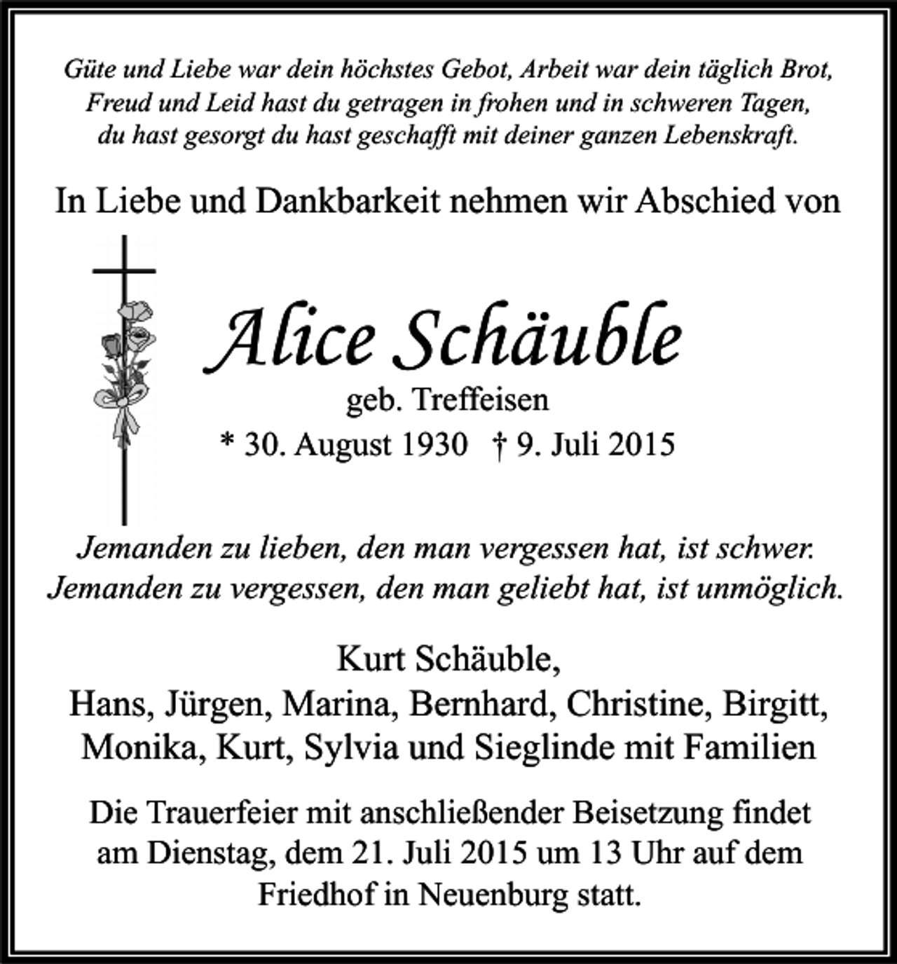<p>Güte und Liebe war dein höchstes Gebot, Arbeit war dein täglich Brot,<br />Freud und Leid hast du getragen in frohen und in schweren Tagen,<br />du hast gesorgt du hast geschafft mit deiner ganzen Lebenskraft.</p><p>In Liebe und Dankbarkeit nehmen wir Abschied von</p><p>Alice Schäuble<br />geb. Treffeisen<br />* 30. August 1930 † 9. Juli 2015</p><p>Jemanden zu lieben, den man vergessen hat, ist schwer.<br />Jemanden zu vergessen, den man geliebt hat, ist unmöglich.</p><p>Kurt Schäuble,<br />Hans, Jürgen, Marina, Bernhard, Christine, Birgitt,<br />Monika, Kurt, Sylvia und Sieglinde mit Familien<br />Die Trauerfeier mit anschließender Beisetzung findet<br />am Dienstag, dem 21. Juli 2015 um 13 Uhr auf dem<br />Friedhof in Neuenburg statt.</p>