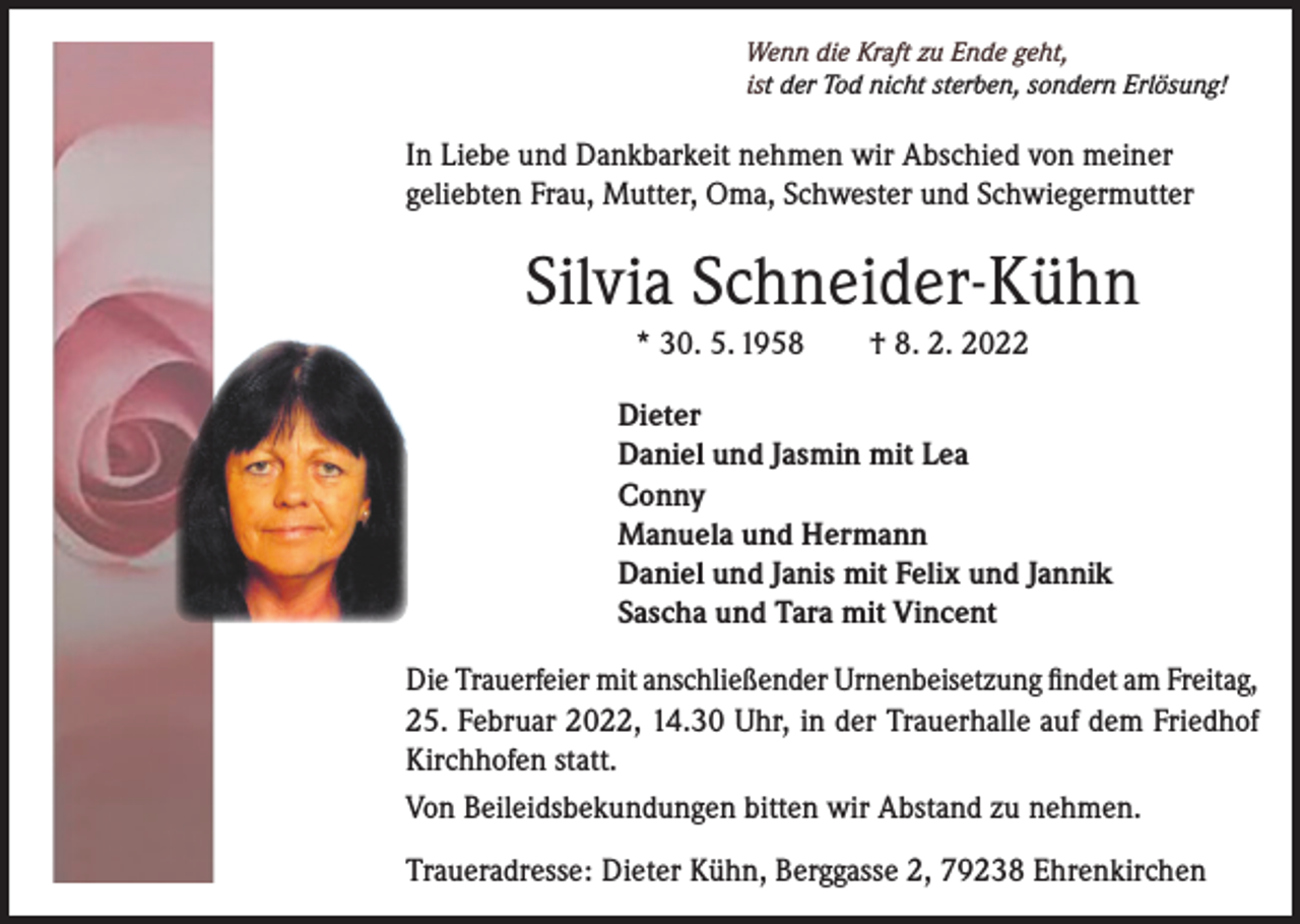 <p>Wenn die Kraft zu Ende geht,<br />ist der Tod nicht sterben, sondern Erlösung!</p><p>In Liebe und Dankbarkeit nehmen wir Abschied von meiner<br />geliebten Frau, Mutter, Oma, Schwester und Schwiegermutter</p><p>Silvia Schneider-Kühn<br />* 30. 5. 1958 † 8. 2. 2022<br />Dieter<br />Daniel und Jasmin mit Lea<br />Conny<br />Manuela und Hermann<br />Daniel und Janis mit Felix und Jannik<br />Sascha und Tara mit Vincent<br />Die Trauerfeier mit anschließender Urnenbeisetzung findet am Freitag,<br />25. Februar 2022, 14.30 Uhr, in der Trauerhalle auf dem Friedhof<br />Kirchhofen statt.<br />Von Beileidsbekundungen bitten wir Abstand zu nehmen.<br />Traueradresse: Dieter Kühn, Berggasse 2, 79238 Ehrenkirchen</p>