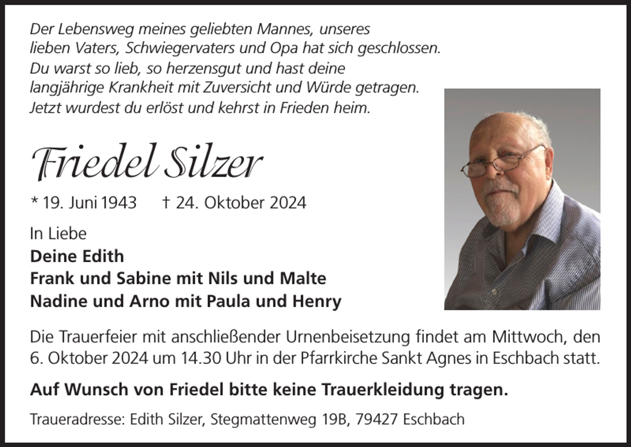 <p>Der Lebensweg meines geliebten Mannes, unseres<br />lieben Vaters, Schwiegervaters und Opa hat sich geschlossen.<br />Du warst so lieb, so herzensgut und hast deine<br />langjährige Krankheit mit Zuversicht und Würde getragen.<br />Jetzt wurdest du erlöst und kehrst in Frieden heim.</p><p>Friedel Silzer<br />* 19. Juni 1943</p><p>† 24. Oktober 2024</p><p>In Liebe<br />Deine Edith<br />Frank und Sabine mit Nils und Malte<br />Nadine und Arno mit Paula und Henry<br />Die Trauerfeier mit anschließender Urnenbeisetzung findet am Mittwoch, den<br />6. Oktober 2024 um 14.30 Uhr in der Pfarrkirche Sankt Agnes in Eschbach statt.<br />Auf Wunsch von Friedel bitte keine Trauerkleidung tragen.<br />Traueradresse: Edith Silzer, Stegmattenweg 19B, 79427 Eschbach</p>