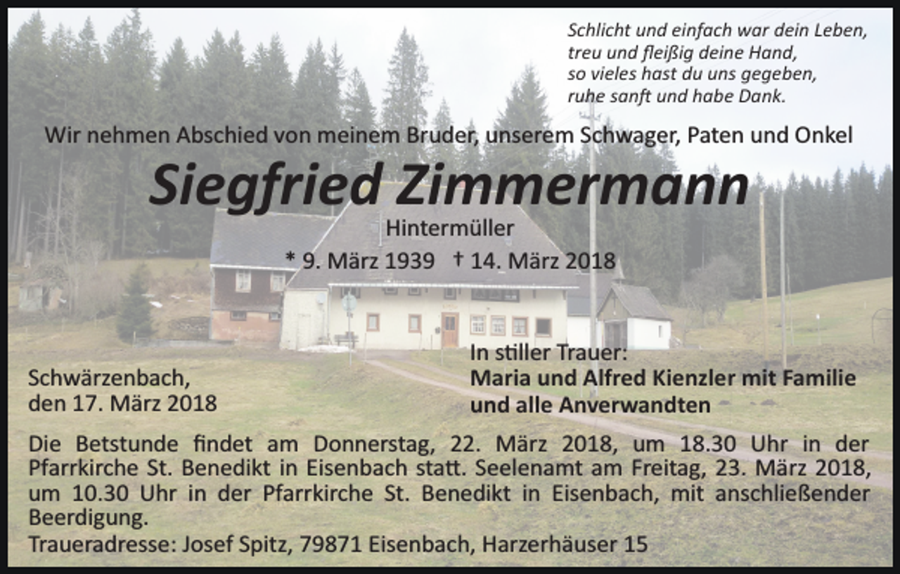 <p>Schlicht und einfach war dein Leben,<br />treu und ﬂeißig deine Hand,<br />so vieles hast du uns gegeben,<br />ruhe san� und habe Dank.</p><p>Wir nehmen Abschied von meinem Bruder, unserem Schwager, Paten und Onkel</p><p>Siegfried Zimmermann<br />Hintermüller<br />* 9. März 1939 † 14. März 2018</p><p>Schwärzenbach,<br />den 17. März 2018</p><p>In s�ller Trauer:<br />Maria und Alfred Kienzler mit Familie<br />und alle Anverwandten</p><p>Die Betstunde ﬁndet am Donnerstag, 22. März 2018, um 18.30 Uhr in der<br />Pfarrkirche St. Benedikt in Eisenbach sta�. Seelenamt am Freitag, 23. März 2018,<br />um 10.30 Uhr in der Pfarrkirche St. Benedikt in Eisenbach, mit anschließender<br />Beerdigung.<br />Traueradresse: Josef Spitz, 79871 Eisenbach, Harzerhäuser 15</p>