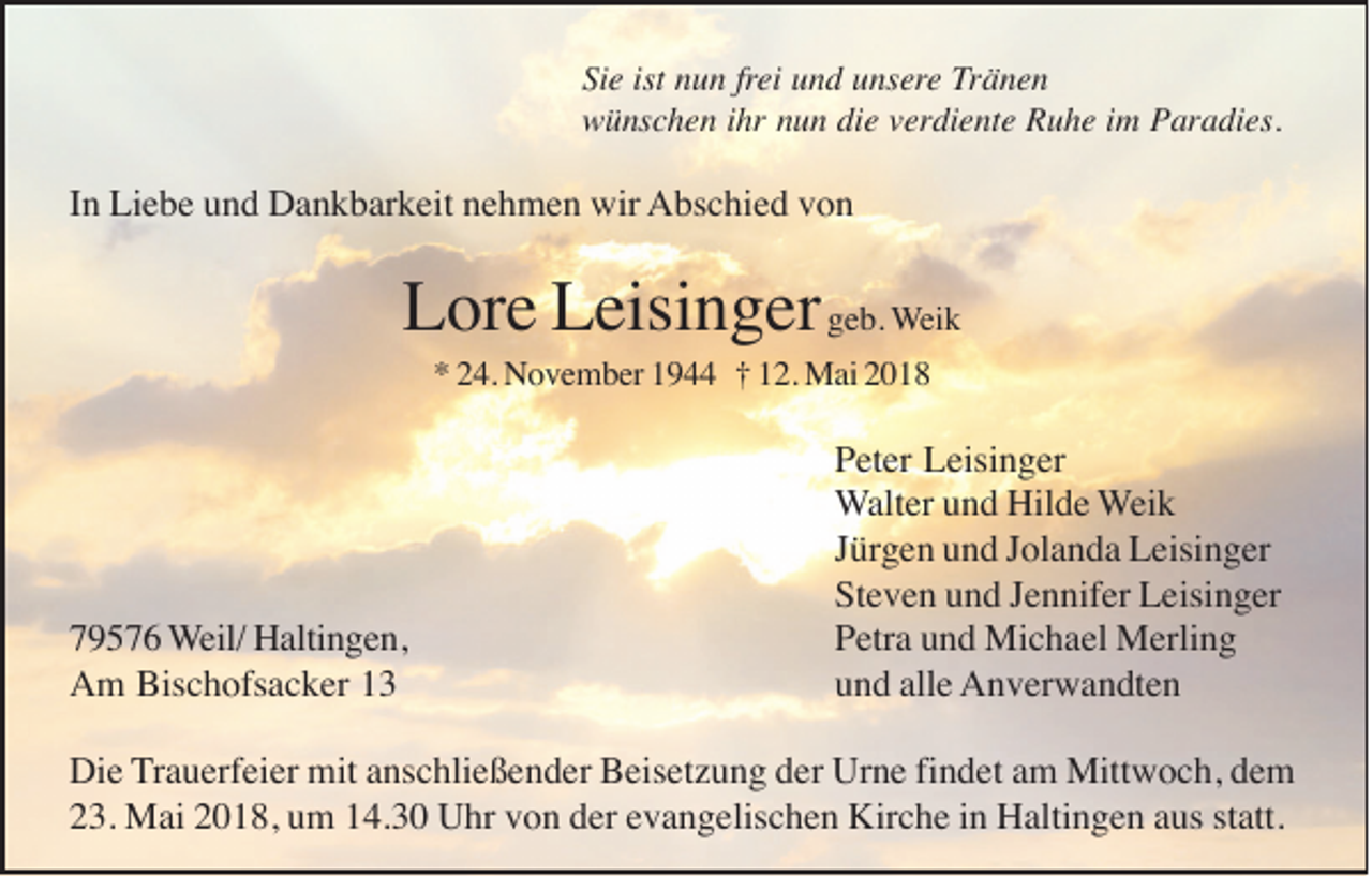 <p>Si<br />Sie<br />e ist<br />ist nnun<br />u n frfrei<br />ei und<br />u n d unsere<br />u ns er e Tränen<br />Tr ä n e n<br />wwünschen<br />ü ns c h e n i ihr<br />hr nnun<br />u n didie<br />e vverdiente<br />er di e nt e RRuhe<br />u h e i im<br />m PParadies.<br />ar a di es.</p><p>IInn Liebe<br />Li e b e und<br />u n d Dankbarkeit<br />D a n k b ar k eit nehmen<br />n e h m e n wir<br />wir AAbschied<br />bs c hi e d vvon<br />on</p><p>L or e LLeisinger<br />eisi n g er geb.<br />g e b. WWeik<br />ei k<br />Lore<br />* 224.<br />4. November<br />N o v e m b er 11944<br />9 †† 112.<br />2. Mai<br />M ai 22<br />*</p><p>7 9 5 7 6 Weil/<br />W eil/ Haltingen,<br />H alti n g e n,<br />79576<br />Am<br />Bischofsacker<br />A m Bis<br />c h ofs a c k er 11</p><p>Peter<br />P et er Leisinger<br />L eisi n g er<br />Walter<br />W alt er und<br />u n d Hilde<br />Hil d e Weik<br />W ei k<br />Jürgen<br />J ür g e n und<br />u n d JJolanda<br />ol a n d a Leisinger<br />L eisi n g er<br />Steven<br />St e v e n uund<br />n d JJennifer<br />e n nif er Leisinger<br />L eisi n g er<br />PPetra<br />etr a uund<br />n d Michael<br />Mi c h a el Merling<br />M erli n g<br />alle<br />uund<br />n d all<br />e AAnverwandten<br />n v er w a n dt e n</p><p>Die<br />findet<br />Di e Trauerfeier<br />T r a u erf ei er mit<br />mit anschließender<br />a ns c hli e ß e n d er Beisetzung<br />B eis et z u n g der<br />d er Urne<br />Ur n e fi<br />n d et am<br />a m Mittwoch,<br />Mitt w o c h, dem<br />de m<br />23.<br />2 3. Mai<br />M ai 22018,<br />0 1 8, uum<br />m 114.30<br />4. 3 0 Uhr<br />U hr vvon<br />o n dder<br />er eevangelischen<br />v a n g elis c h e n Kirche<br />Kir c h e iin<br />n Haltingen<br />H alti n g e n aaus<br />us ststatt.<br />att.</p>