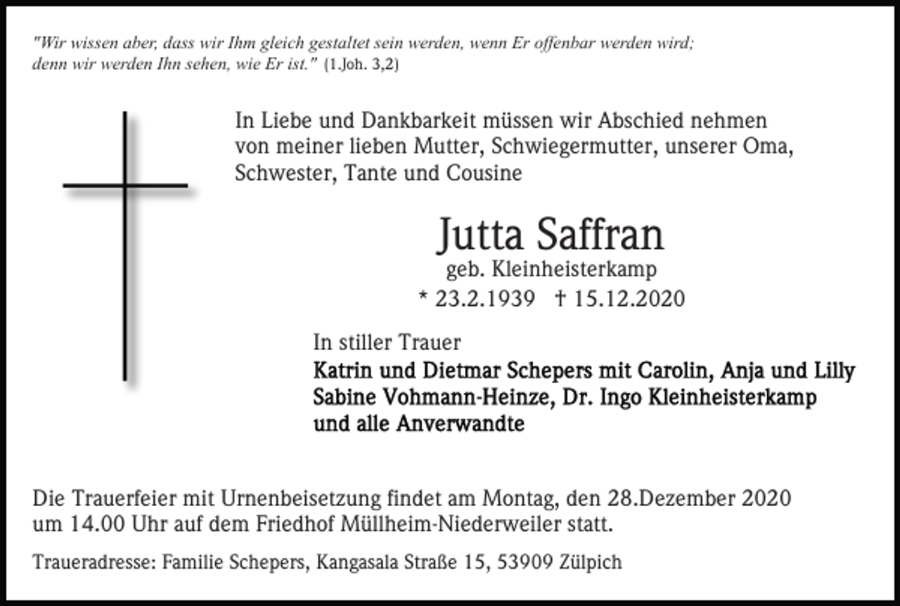 <p>"Wir wissen aber, dass wir Ihm gleich gestaltet sein werden, wenn Er offenbar werden wird;<br />denn wir werden Ihn sehen, wie Er ist." (1.Joh. 3,2)</p><p>In Liebe und Dankbarkeit müssen wir Abschied nehmen<br />von meiner lieben Mutter, Schwiegermutter, unserer Oma,<br />Schwester, Tante und Cousine</p><p>Jutta Saffran</p><p>geb. Kleinheisterkamp<br />* 23.2.1939 † 15.12.2020<br />In stiller Trauer</p><p>Die Trauerfeier mit Urnenbeisetzung findet am Montag, den 28.Dezember 2020<br />um 14.00 Uhr auf dem Friedhof Müllheim-Niederweiler statt.<br />Traueradresse: Familie Schepers, Kangasala Straße 15, 53909 Zülpich</p>