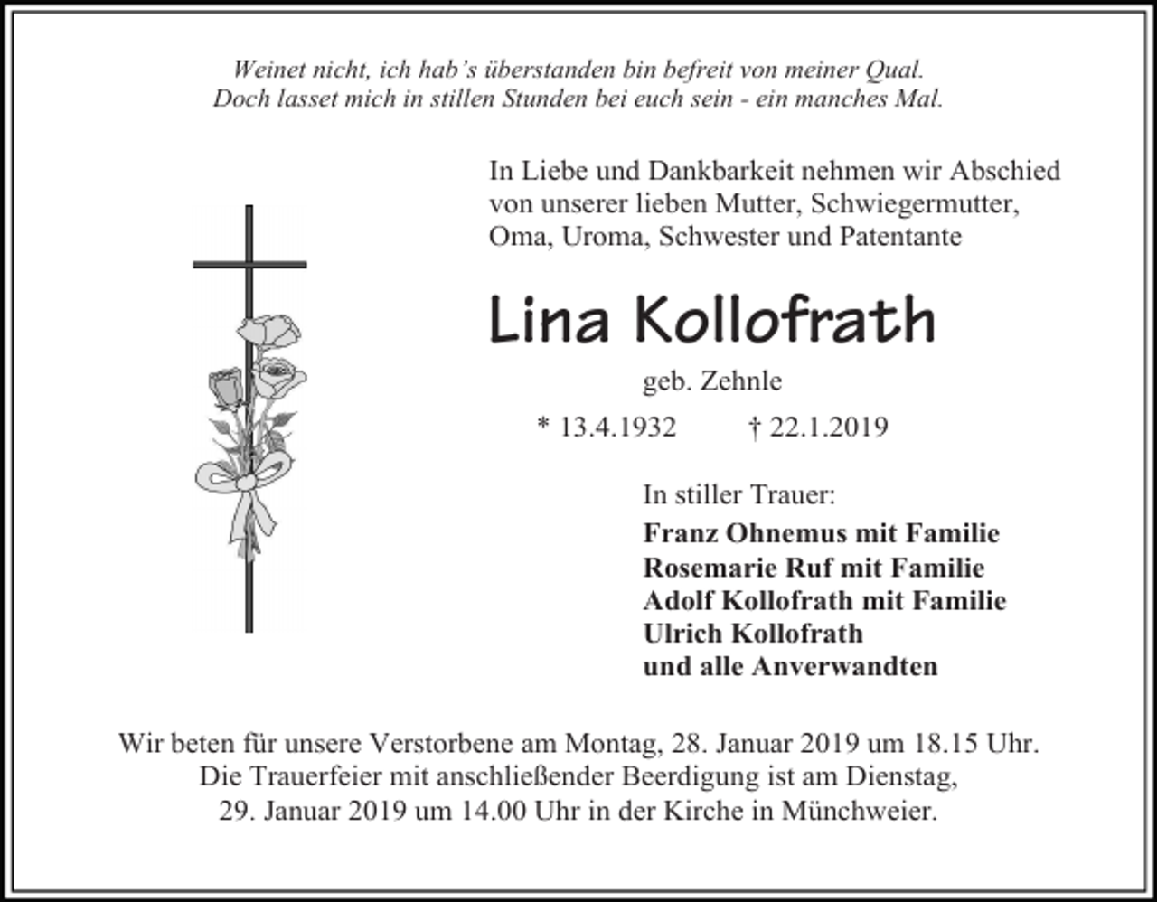 <p>Weinet nicht, ich hab’s überstanden bin befreit von meiner Qual.<br />Doch lasset mich in stillen Stunden bei euch sein - ein manches Mal.</p><p>In Liebe und Dankbarkeit nehmen wir Abschied<br />von unserer lieben Mutter, Schwiegermutter,<br />Oma, Uroma, Schwester und Patentante</p><p>Lina Kollofrath<br />geb. Zehnle<br />* 13.4.1932</p><p>† 22.1.2019</p><p>In stiller Trauer:<br />Franz Ohnemus mit Familie<br />Rosemarie Ruf mit Familie<br />Adolf Kollofrath mit Familie<br />Ulrich Kollofrath<br />und alle Anverwandten<br />Wir beten für unsere Verstorbene am Montag, 28. Januar 2019 um 18.15 Uhr.<br />Die Trauerfeier mit anschließender Beerdigung ist am Dienstag,<br />29. Januar 2019 um 14.00 Uhr in der Kirche in Münchweier.</p>