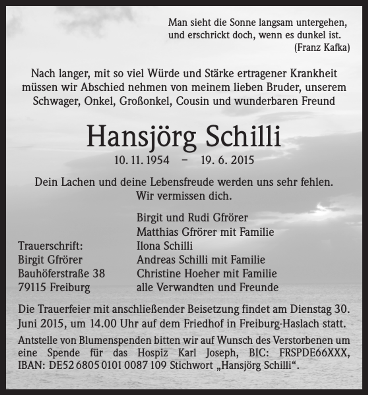 <p>Man sieht die Sonne langsam untergehen,<br />und erschrickt doch, wenn es dunkel ist.</p><p>(Franz Kafka)</p><p>Nach langer, mit so viel Würde und Stärke ertragener Krankheit<br />müssen wir Abschied ­nehmen von meinem lieben Bruder, unserem<br />Schwager, Onkel, Großonkel, Cousin und wunderbaren Freund</p><p>Hansjörg Schilli<br />10. 11. 1954 – 19. 6. 2015</p><p>Dein Lachen und deine Lebensfreude werden uns sehr fehlen.<br />Wir vermissen dich.</p><p>Trauerschrift:<br />Birgit Gfrörer<br />Bauhöferstraße 38<br />79115 Freiburg</p><p>Birgit und Rudi Gfrörer<br />Matthias Gfrörer mit Familie<br />Ilona Schilli<br />Andreas Schilli mit Familie<br />Christine Hoeher mit Familie<br />alle Verwandten und Freunde</p><p>Die Trauerfeier mit anschließender Beisetzung findet am Dienstag 30.<br />Juni 2015, um 14.00 Uhr auf dem Friedhof in Freiburg-Haslach statt.<br />Antstelle von Blumenspenden bitten wir auf Wunsch des Verstorbenen um<br />eine Spende für das Hospiz Karl Joseph, BIC: FRSPDE66XXX,<br />IBAN: DE52 6805 0101 0087 109 Stichwort „Hansjörg Schilli“.</p>