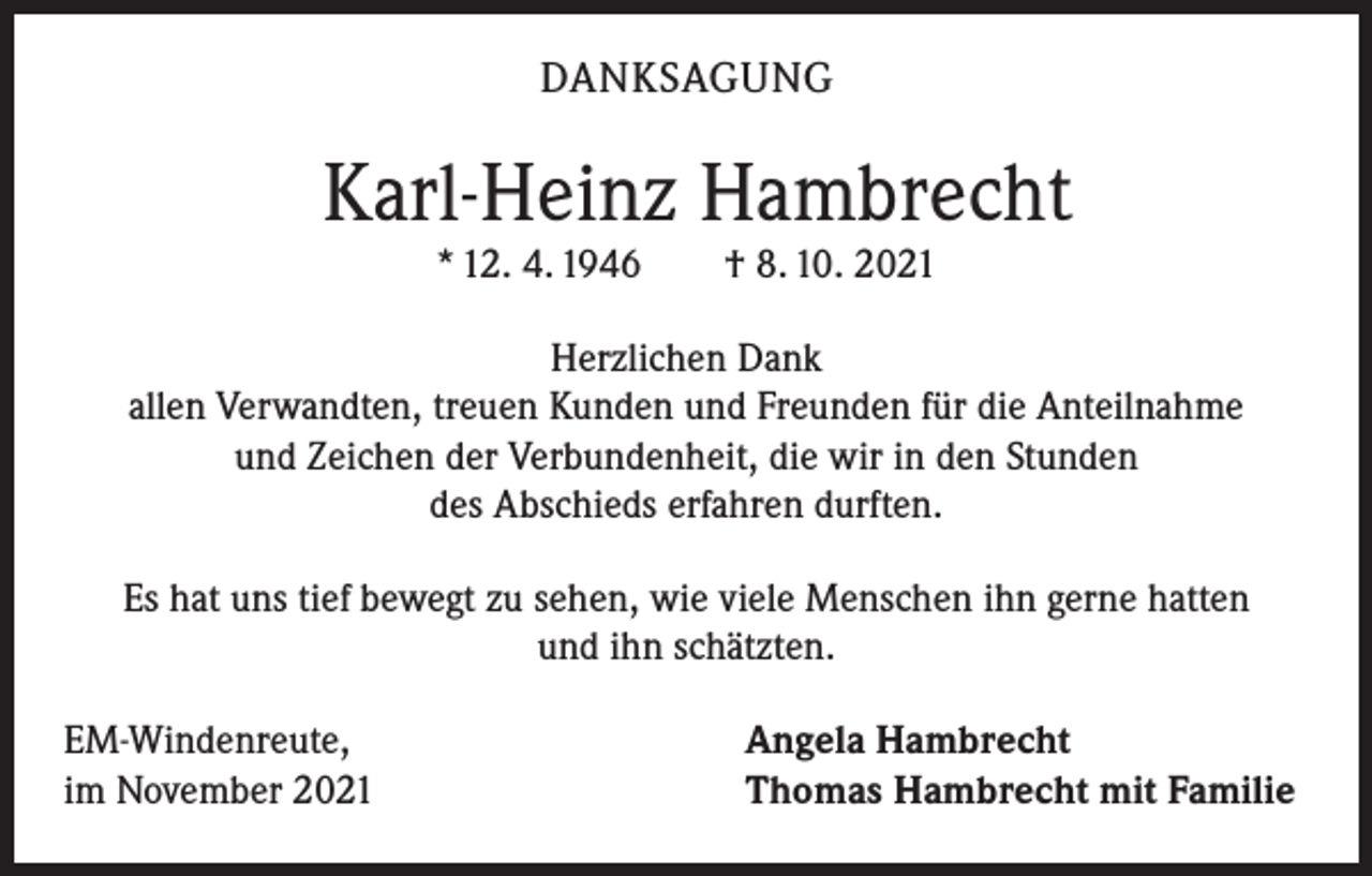 <p>DANKSAGUNG</p><p>Karl-Heinz Hambrecht<br />* 12. 4. 1946 † 8. 10. 2021<br />Herzlichen Dank<br />allen Verwandten, treuen Kunden und Freunden für die Anteilnahme<br />und Zeichen der Verbundenheit, die wir in den Stunden<br />des Abschieds erfahren durften.<br />Es hat uns tief bewegt zu sehen, wie viele Menschen ihn gerne hatten<br />und ihn schätzten.<br />EM-Windenreute,<br />im November 2021</p><p>Angela Hambrecht<br />Thomas Hambrecht mit Familie</p>