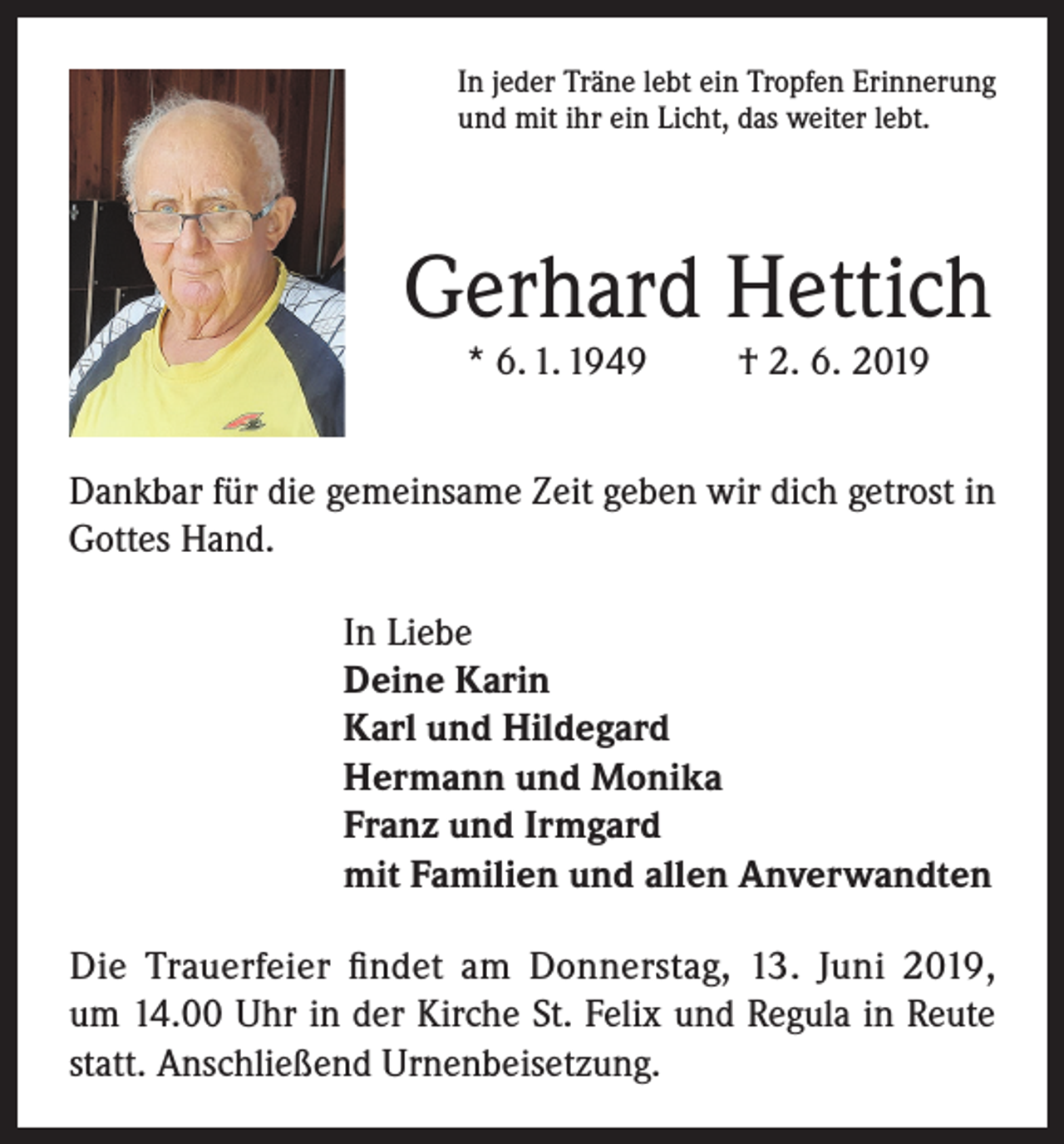 <p>In jeder Träne lebt ein Tropfen Erinnerung<br />und mit ihr ein Licht, das weiter lebt.</p><p>Gerhard Hettich<br />* 6. 1. 1949</p><p>† 2. 6. 2019</p><p>Dankbar für die gemeinsame Zeit geben wir dich getrost in<br />Gottes Hand.<br />In Liebe<br />Deine Karin<br />Karl und Hildegard<br />Hermann und Monika<br />Franz und Irmgard<br />mit Familien und allen Anverwandten<br />Die Trauerfeier findet am Donnerstag, 13. Juni 2019,<br />um 14.00 Uhr in der Kirche St. Felix und Regula in Reute<br />statt. Anschließend Urnenbeisetzung.</p>
